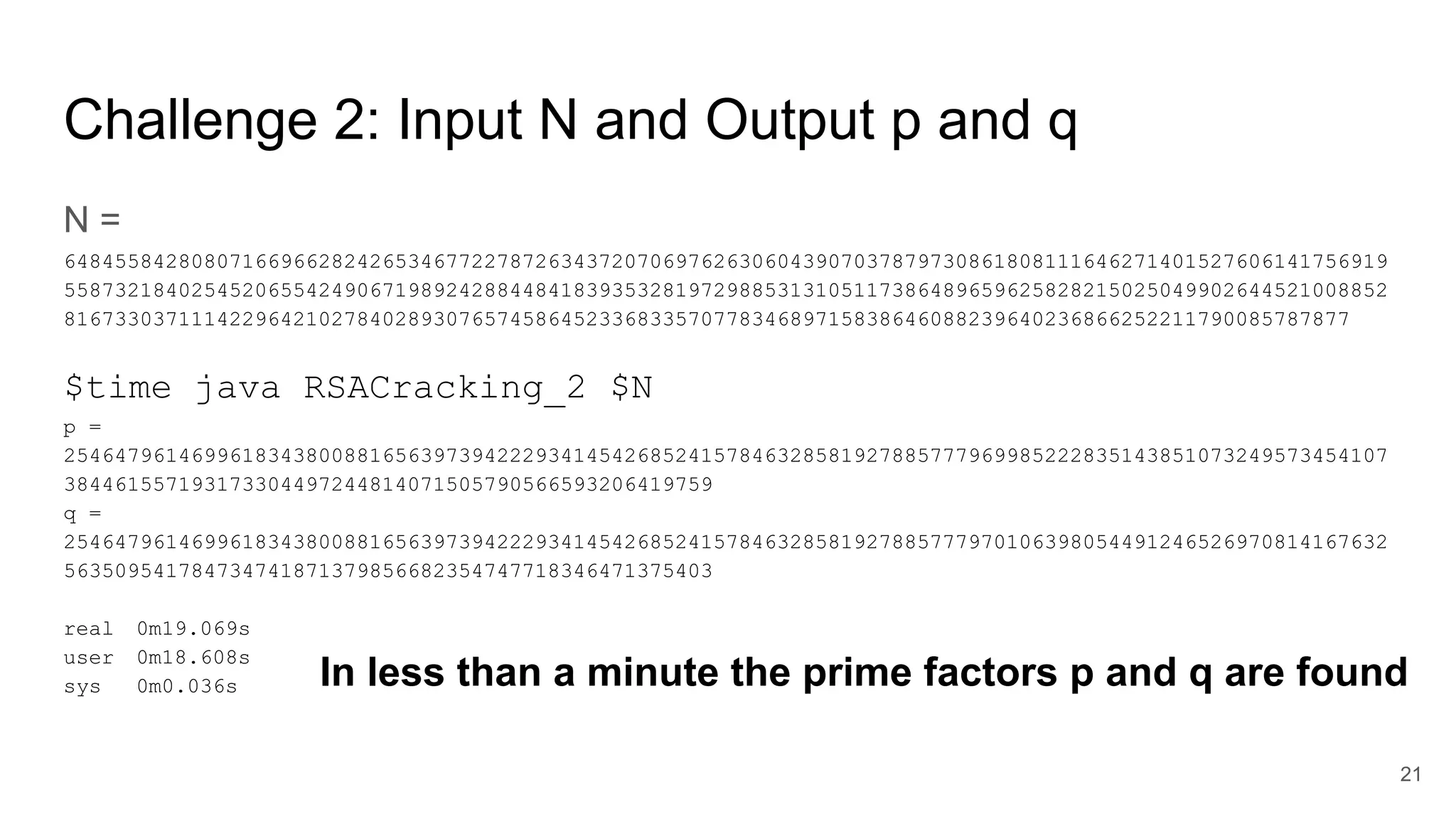 Challenge 2: Input N and Output p and q
N =
64845584280807166966282426534677227872634372070697626306043907037879730861808111646271401527606141756919
55873218402545206554249067198924288448418393532819729885313105117386489659625828215025049902644521008852
81673303711142296421027840289307657458645233683357077834689715838646088239640236866252211790085787877
$time java RSACracking_2 $N
p =
25464796146996183438008816563973942229341454268524157846328581927885777969985222835143851073249573454107
384461557193173304497244814071505790566593206419759
q =
25464796146996183438008816563973942229341454268524157846328581927885777970106398054491246526970814167632
563509541784734741871379856682354747718346471375403
real 0m19.069s
user 0m18.608s
sys 0m0.036s
21
In less than a minute the prime factors p and q are found
 
