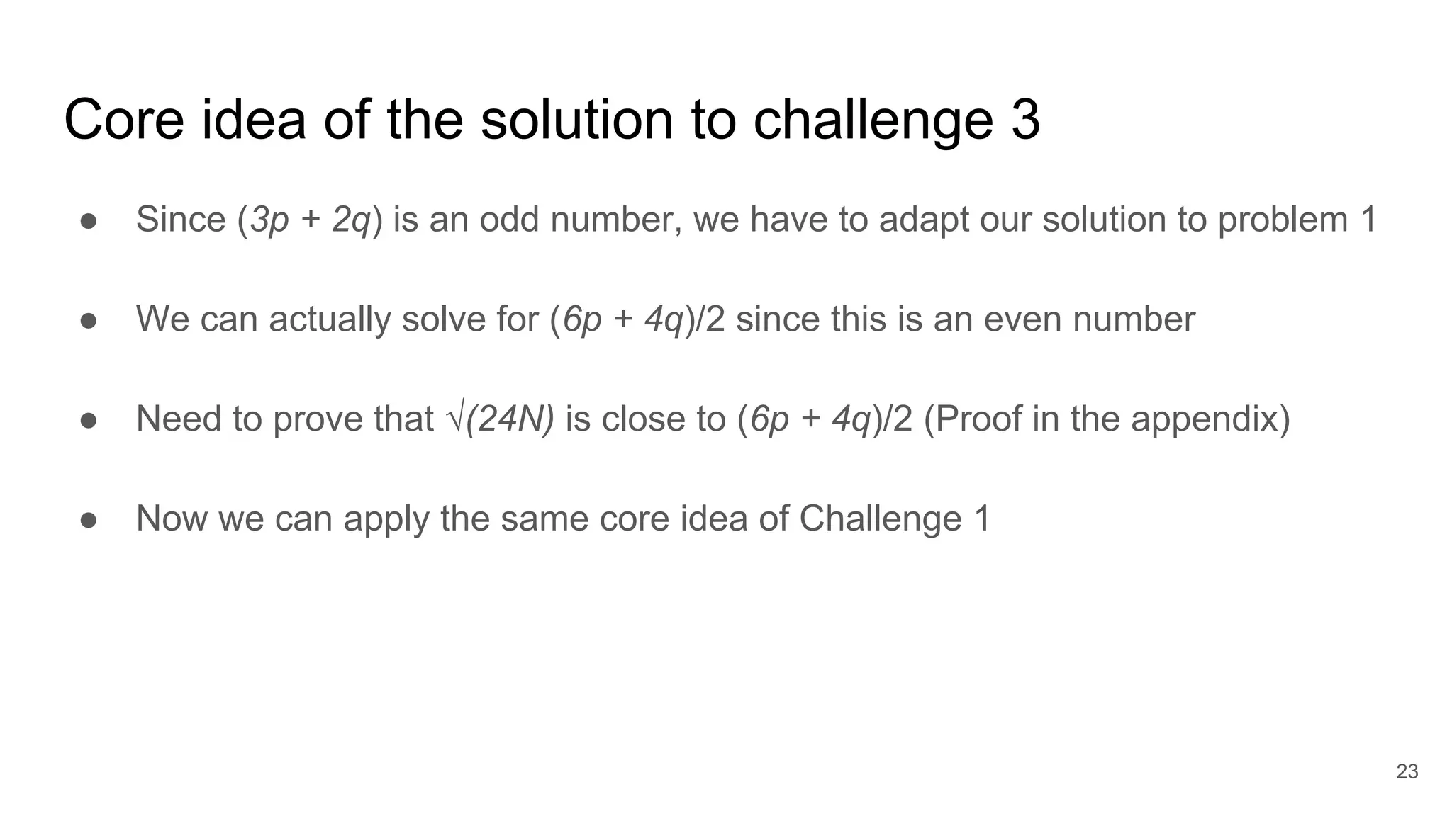 Core idea of the solution to challenge 3
● Since (3p + 2q) is an odd number, we have to adapt our solution to problem 1
● We can actually solve for (6p + 4q)/2 since this is an even number
● Need to prove that √(24N) is close to (6p + 4q)/2 (Proof in the appendix)
● Now we can apply the same core idea of Challenge 1
23
 
