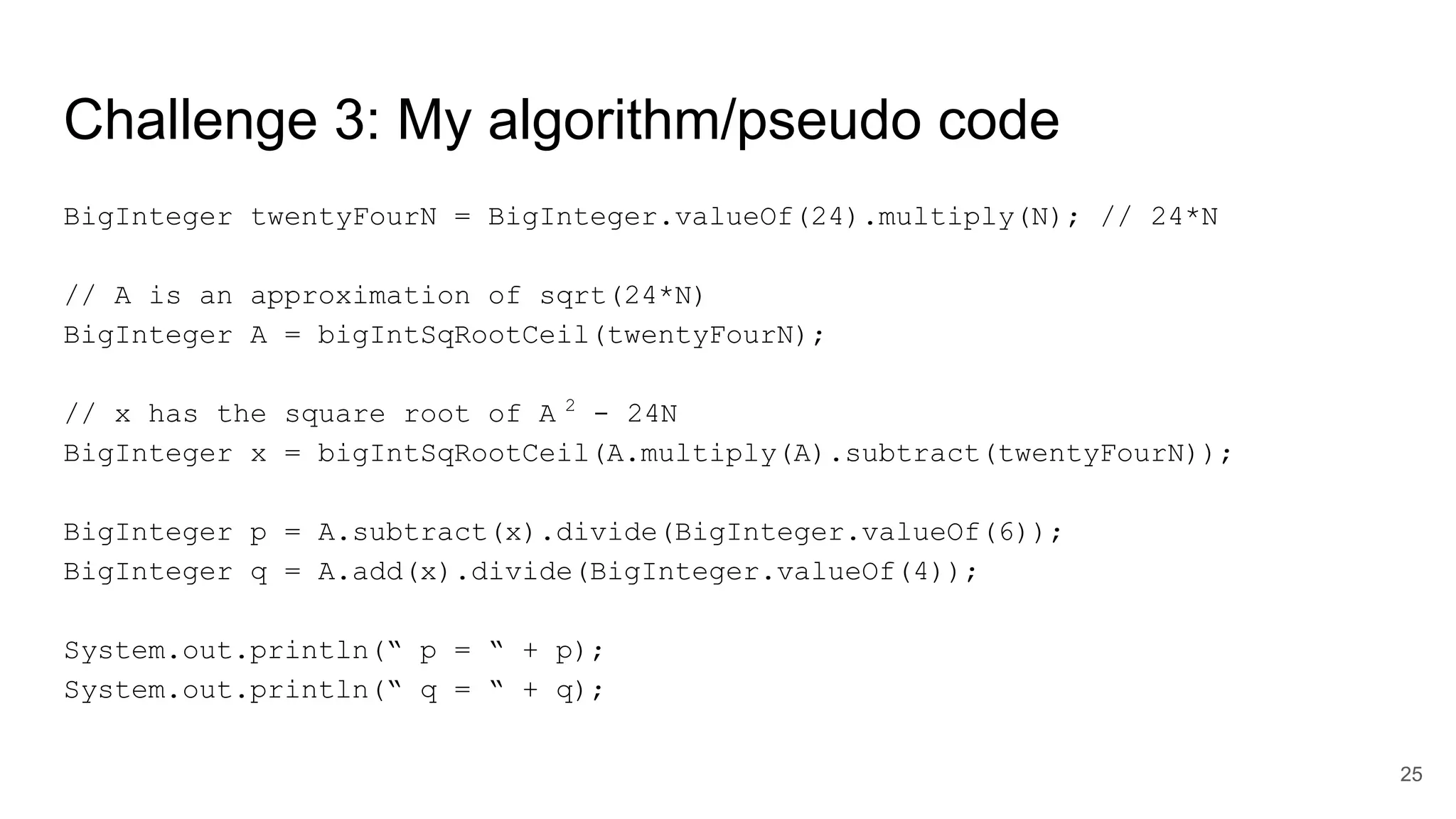 Challenge 3: My algorithm/pseudo code
BigInteger twentyFourN = BigInteger.valueOf(24).multiply(N); // 24*N
// A is an approximation of sqrt(24*N)
BigInteger A = bigIntSqRootCeil(twentyFourN);
// x has the square root of A 2
- 24N
BigInteger x = bigIntSqRootCeil(A.multiply(A).subtract(twentyFourN));
BigInteger p = A.subtract(x).divide(BigInteger.valueOf(6));
BigInteger q = A.add(x).divide(BigInteger.valueOf(4));
System.out.println(“ p = “ + p);
System.out.println(“ q = “ + q);
25
 