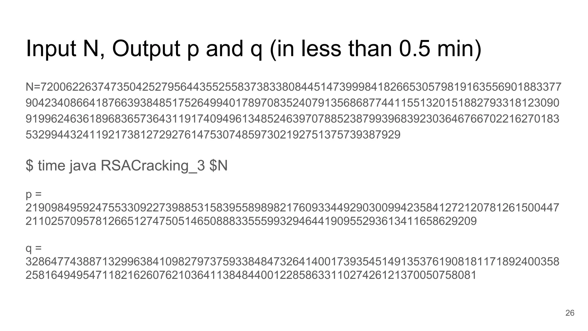 Input N, Output p and q (in less than 0.5 min)
N=7200622637473504252795644355255837383380844514739998418266530579819163556901883377
904234086641876639384851752649940178970835240791356868774411551320151882793318123090
919962463618968365736431191740949613485246397078852387993968392303646766702216270183
53299443241192173812729276147530748597302192751375739387929
$ time java RSACracking_3 $N
p =
219098495924755330922739885315839558989821760933449290300994235841272120781261500447
21102570957812665127475051465088833555993294644190955293613411658629209
q =
328647743887132996384109827973759338484732641400173935451491353761908181171892400358
25816494954711821626076210364113848440012285863311027426121370050758081
26
 