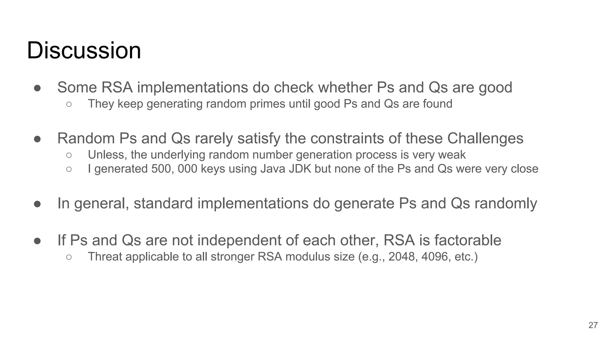 Discussion
● Some RSA implementations do check whether Ps and Qs are good
○ They keep generating random primes until good Ps and Qs are found
● Random Ps and Qs rarely satisfy the constraints of these Challenges
○ Unless, the underlying random number generation process is very weak
○ I generated 500, 000 keys using Java JDK but none of the Ps and Qs were very close
● In general, standard implementations do generate Ps and Qs randomly
● If Ps and Qs are not independent of each other, RSA is factorable
○ Threat applicable to all stronger RSA modulus size (e.g., 2048, 4096, etc.)
27
 