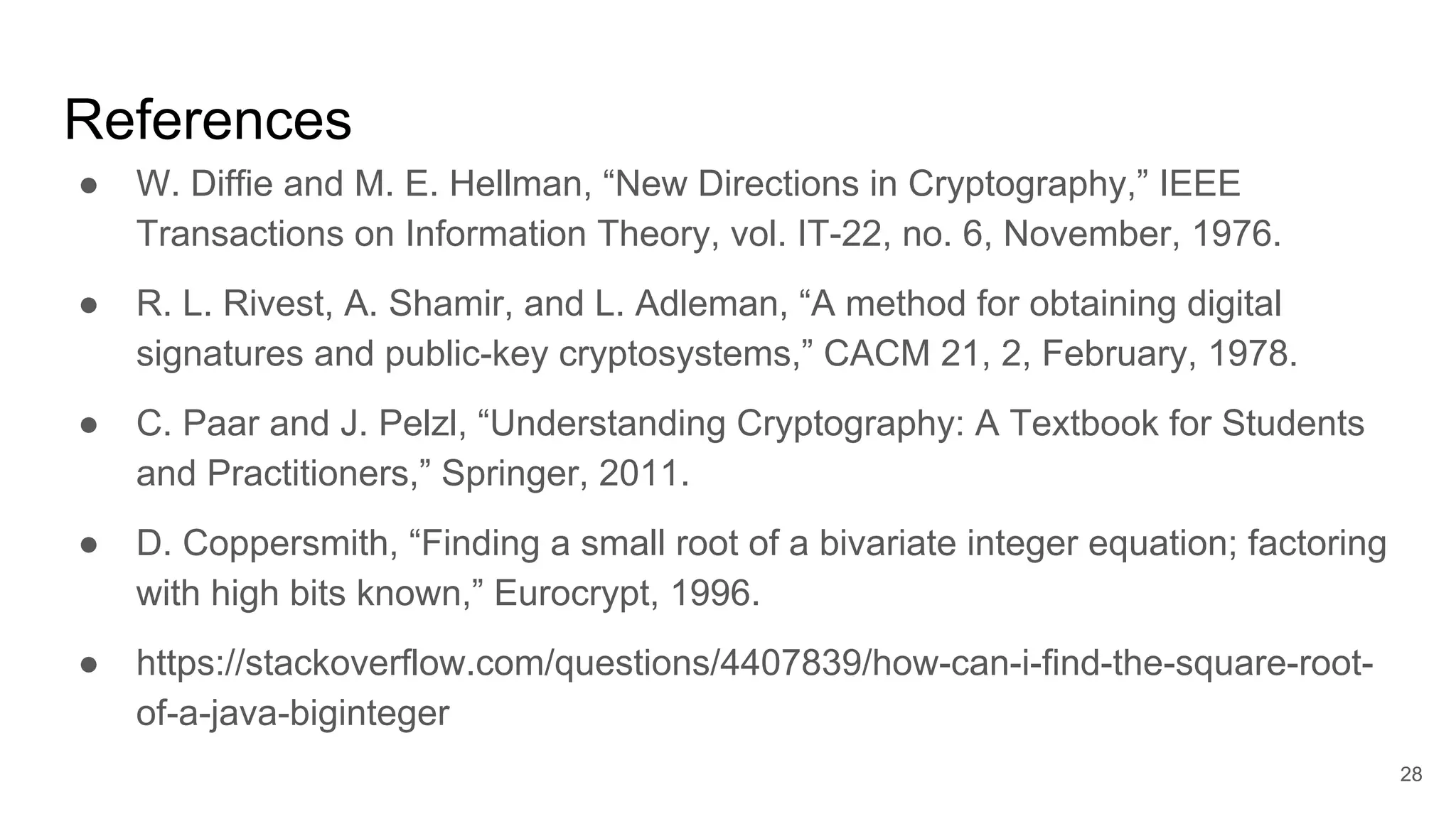 References
● W. Diffie and M. E. Hellman, “New Directions in Cryptography,” IEEE
Transactions on Information Theory, vol. IT-22, no. 6, November, 1976.
● R. L. Rivest, A. Shamir, and L. Adleman, “A method for obtaining digital
signatures and public-key cryptosystems,” CACM 21, 2, February, 1978.
● C. Paar and J. Pelzl, “Understanding Cryptography: A Textbook for Students
and Practitioners,” Springer, 2011.
● D. Coppersmith, “Finding a small root of a bivariate integer equation; factoring
with high bits known,” Eurocrypt, 1996.
● https://stackoverflow.com/questions/4407839/how-can-i-find-the-square-root-
of-a-java-biginteger
28
 