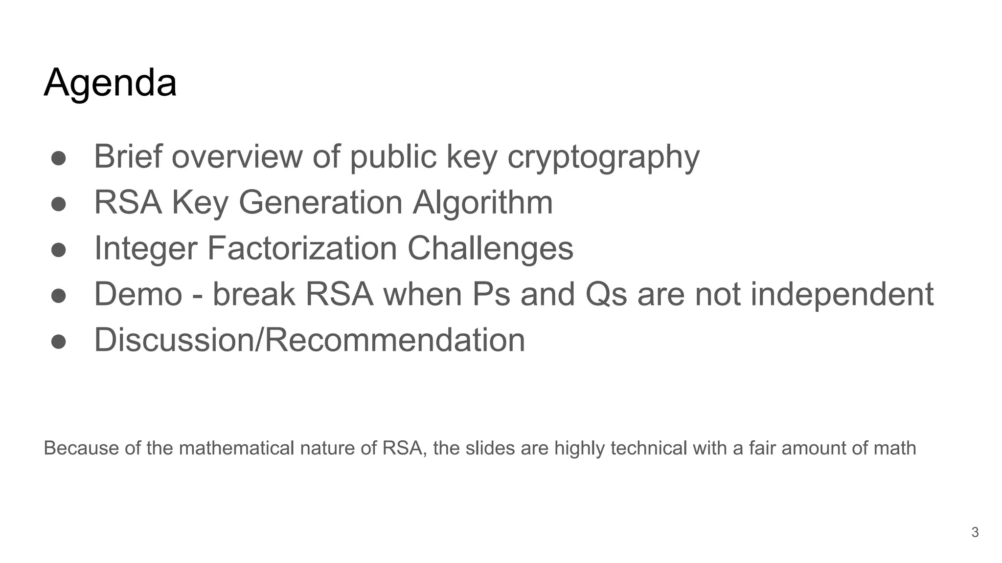 Agenda
● Brief overview of public key cryptography
● RSA Key Generation Algorithm
● Integer Factorization Challenges
● Demo - break RSA when Ps and Qs are not independent
● Discussion/Recommendation
Because of the mathematical nature of RSA, the slides are highly technical with a fair amount of math
3
 