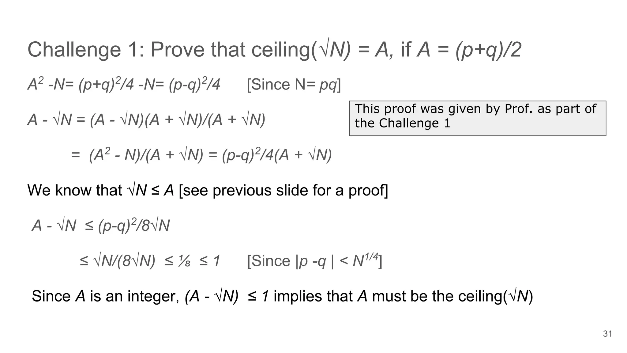 Challenge 1: Prove that ceiling(√N) = A, if A = (p+q)/2
31
A2
-N= (p+q)2
/4 -N= (p-q)2
/4 [Since N= pq]
A - √N = (A - √N)(A + √N)/(A + √N)
= (A2
- N)/(A + √N) = (p-q)2
/4(A + √N)
We know that √N ≤ A [see previous slide for a proof]
A - √N ≤ (p-q)2
/8√N
≤ √N/(8√N) ≤ ⅛ ≤ 1 [Since |p -q | < N1/4
]
Since A is an integer, (A - √N) ≤ 1 implies that A must be the ceiling(√N)
This proof was given by Prof. as part of
the Challenge 1
 