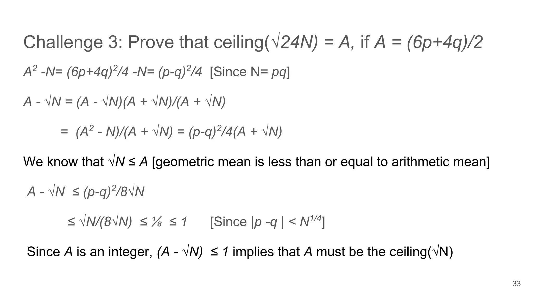 Challenge 3: Prove that ceiling(√24N) = A, if A = (6p+4q)/2
33
A2
-N= (6p+4q)2
/4 -N= (p-q)2
/4 [Since N= pq]
A - √N = (A - √N)(A + √N)/(A + √N)
= (A2
- N)/(A + √N) = (p-q)2
/4(A + √N)
We know that √N ≤ A [geometric mean is less than or equal to arithmetic mean]
A - √N ≤ (p-q)2
/8√N
≤ √N/(8√N) ≤ ⅛ ≤ 1 [Since |p -q | < N1/4
]
Since A is an integer, (A - √N) ≤ 1 implies that A must be the ceiling(√N)
 