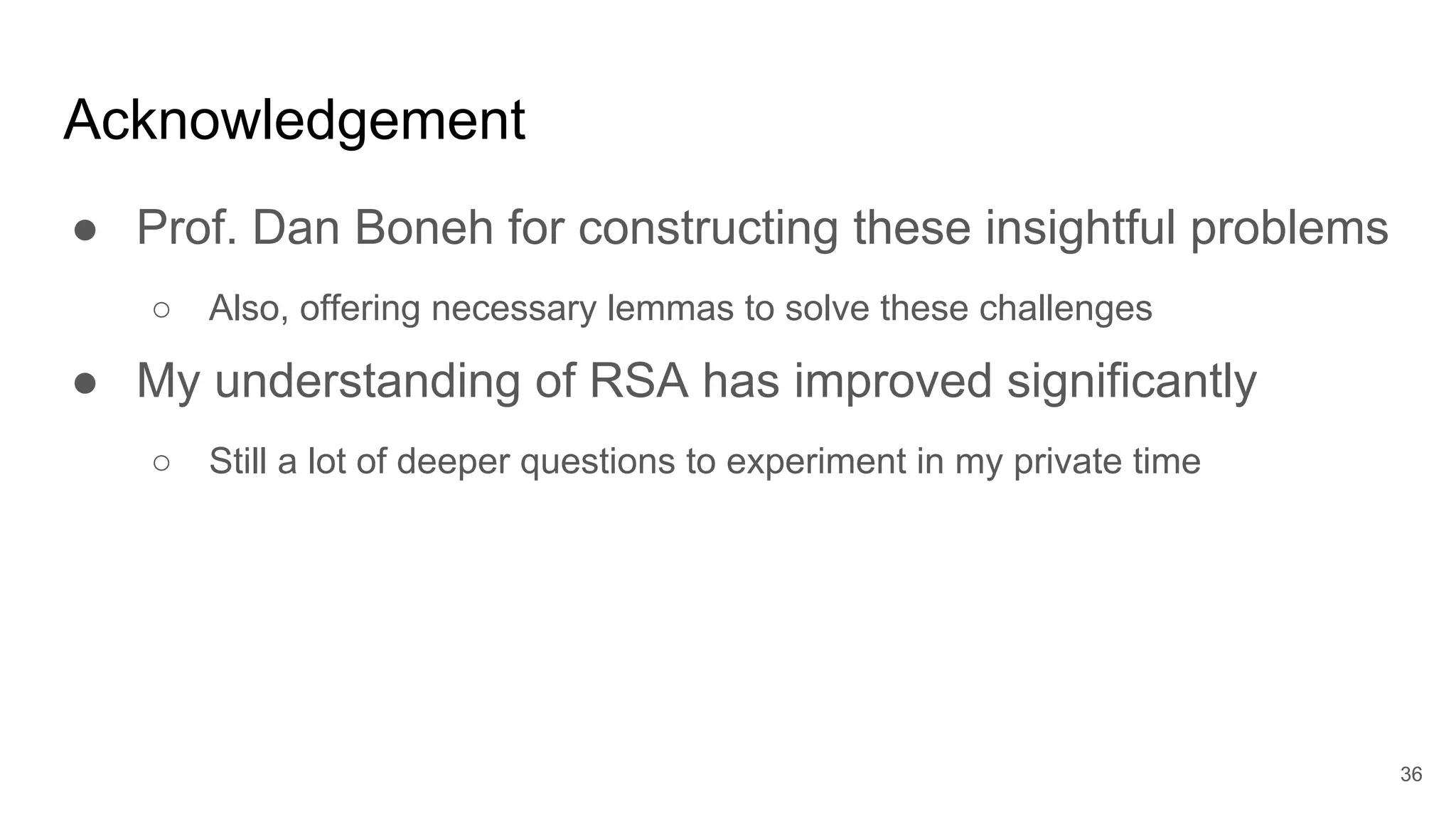 Acknowledgement
● Prof. Dan Boneh for constructing these insightful problems
○ Also, offering necessary lemmas to solve these challenges
● My understanding of RSA has improved significantly
○ Still a lot of deeper questions to experiment in my private time
36
 