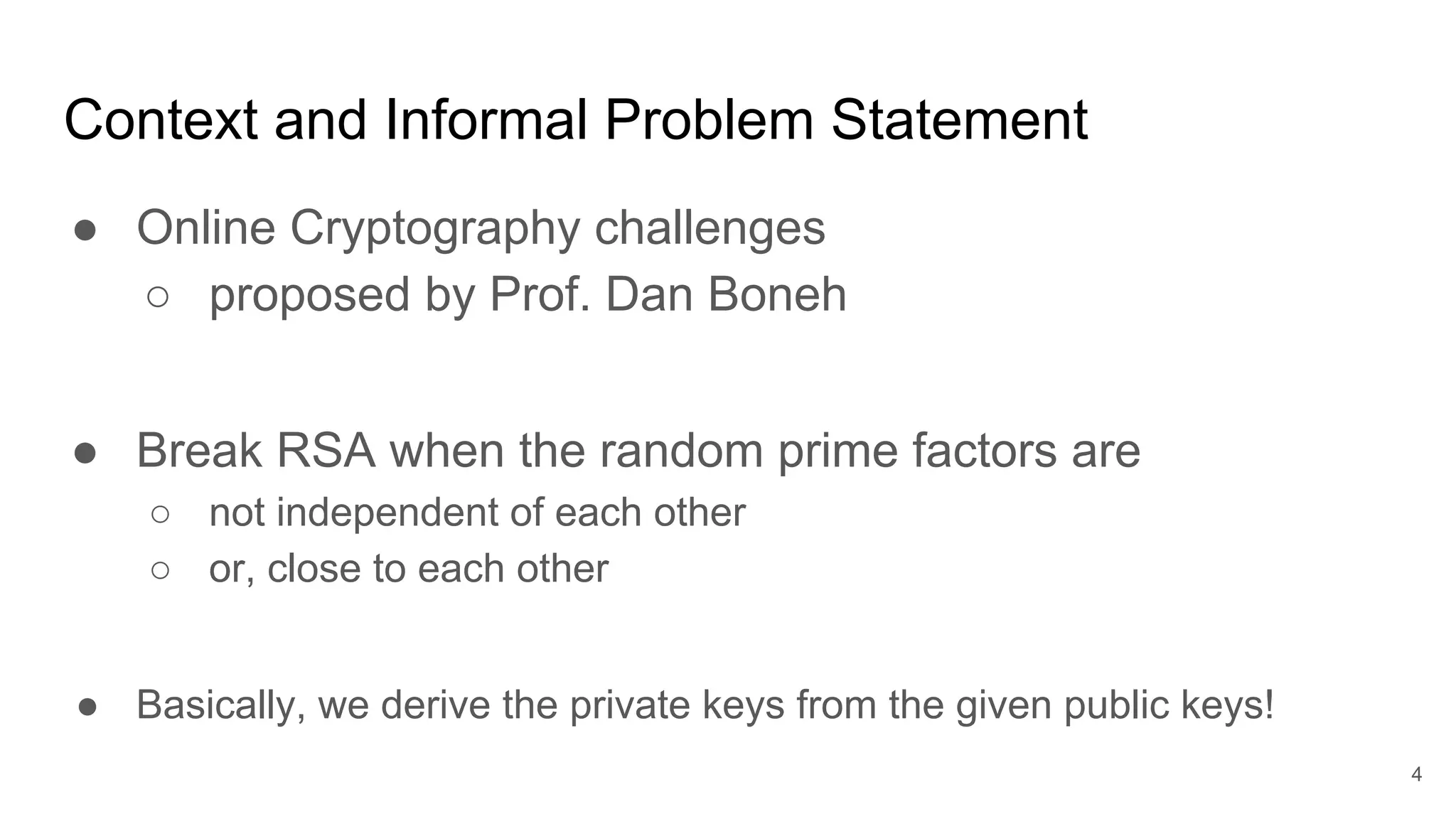 Context and Informal Problem Statement
● Online Cryptography challenges
○ proposed by Prof. Dan Boneh
● Break RSA when the random prime factors are
○ not independent of each other
○ or, close to each other
● Basically, we derive the private keys from the given public keys!
4
 