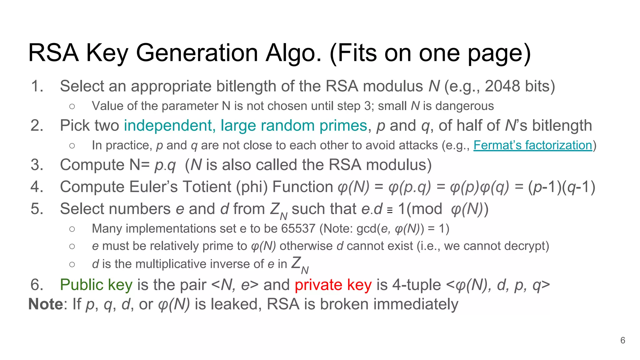 RSA Key Generation Algo. (Fits on one page)
1. Select an appropriate bitlength of the RSA modulus N (e.g., 2048 bits)
○ Value of the parameter N is not chosen until step 3; small N is dangerous
2. Pick two independent, large random primes, p and q, of half of N’s bitlength
○ In practice, p and q are not close to each other to avoid attacks (e.g., Fermat’s factorization)
3. Compute N= p.q (N is also called the RSA modulus)
4. Compute Euler’s Totient (phi) Function φ(N) = φ(p.q) = φ(p)φ(q) = (p-1)(q-1)
5. Select numbers e and d from ZN
such that e.d ≡ 1(mod φ(N))
○ Many implementations set e to be 65537 (Note: gcd(e, φ(N)) = 1)
○ e must be relatively prime to φ(N) otherwise d cannot exist (i.e., we cannot decrypt)
○ d is the multiplicative inverse of e in ZN
6. Public key is the pair <N, e> and private key is 4-tuple <φ(N), d, p, q>
Note: If p, q, d, or φ(N) is leaked, RSA is broken immediately
6
 