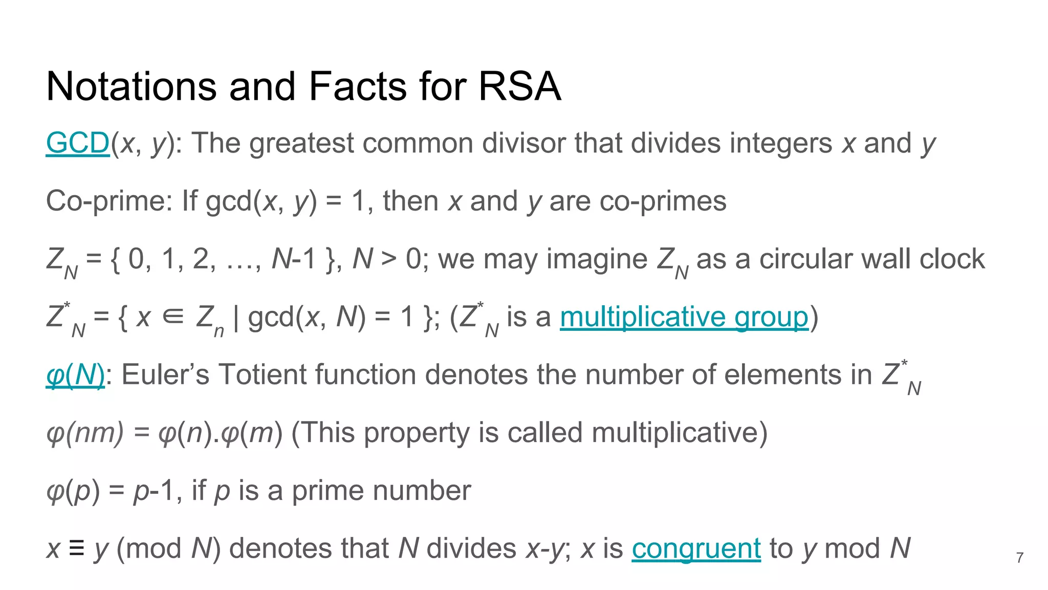 7
Notations and Facts for RSA
GCD(x, y): The greatest common divisor that divides integers x and y
Co-prime: If gcd(x, y) = 1, then x and y are co-primes
ZN
= { 0, 1, 2, …, N-1 }, N > 0; we may imagine ZN
as a circular wall clock
Z*
N
= { x ∈ Zn
| gcd(x, N) = 1 }; (Z*
N
is a multiplicative group)
φ(N): Euler’s Totient function denotes the number of elements in Z*
N
φ(nm) = φ(n).φ(m) (This property is called multiplicative)
φ(p) = p-1, if p is a prime number
x ≡ y (mod N) denotes that N divides x-y; x is congruent to y mod N
 