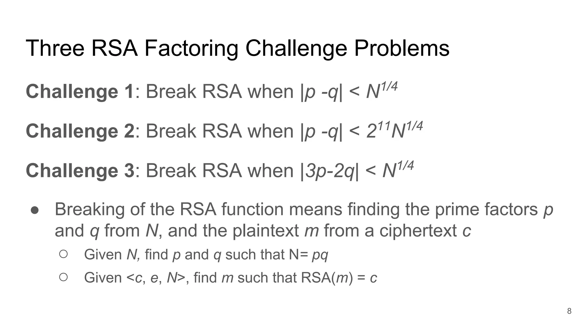 Three RSA Factoring Challenge Problems
Challenge 1: Break RSA when |p -q| < N1/4
Challenge 2: Break RSA when |p -q| < 211
N1/4
Challenge 3: Break RSA when |3p-2q| < N1/4
● Breaking of the RSA function means finding the prime factors p
and q from N, and the plaintext m from a ciphertext c
○ Given N, find p and q such that N= pq
○ Given <c, e, N>, find m such that RSA(m) = c
8
 