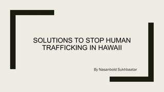 SOLUTIONS TO STOP HUMAN
TRAFFICKING IN HAWAII
By Nasanbold Sukhbaatar
 