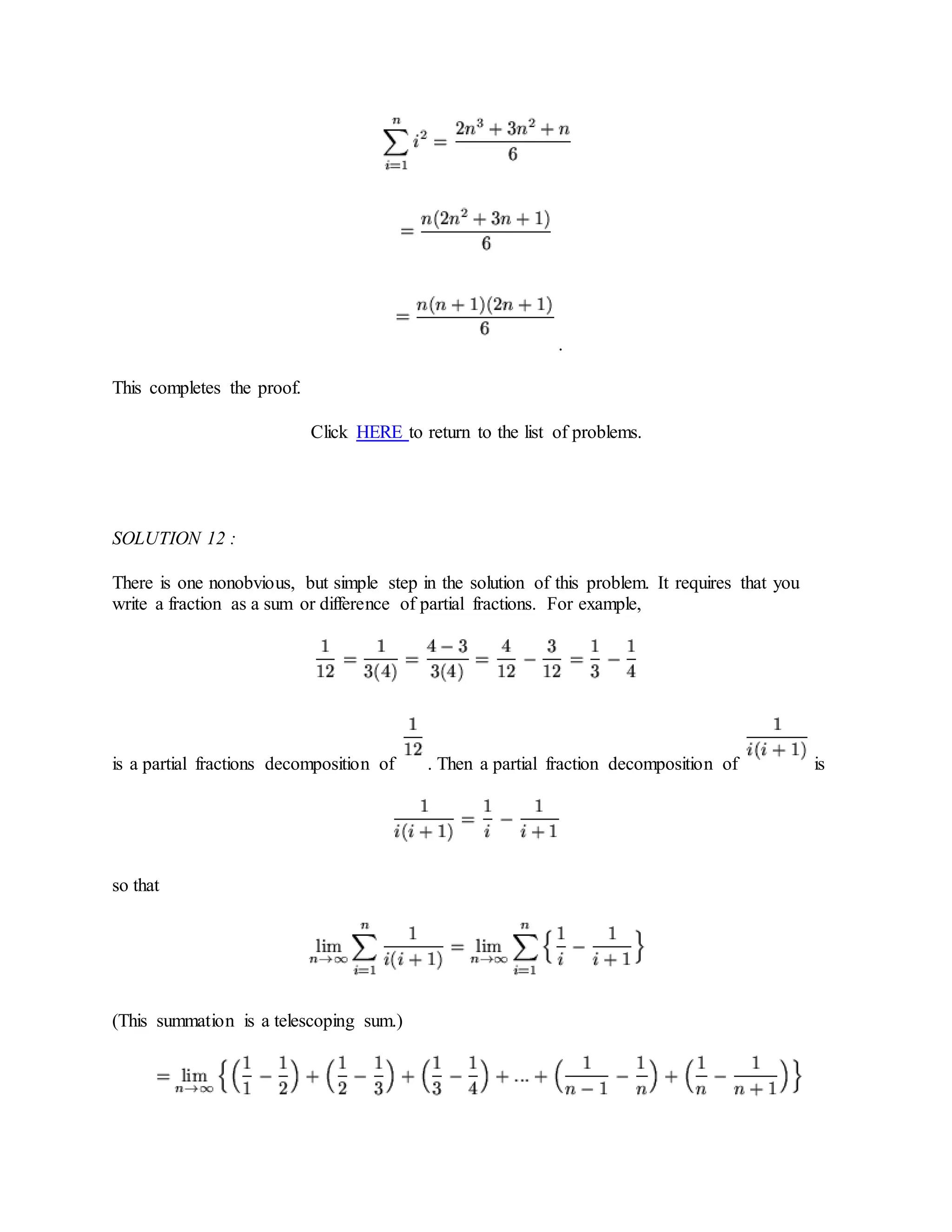 .
This completes the proof.
Click HERE to return to the list of problems.
SOLUTION 12 :
There is one nonobvious, but simple step in the solution of this problem. It requires that you
write a fraction as a sum or difference of partial fractions. For example,
is a partial fractions decomposition of . Then a partial fraction decomposition of is
so that
(This summation is a telescoping sum.)
 