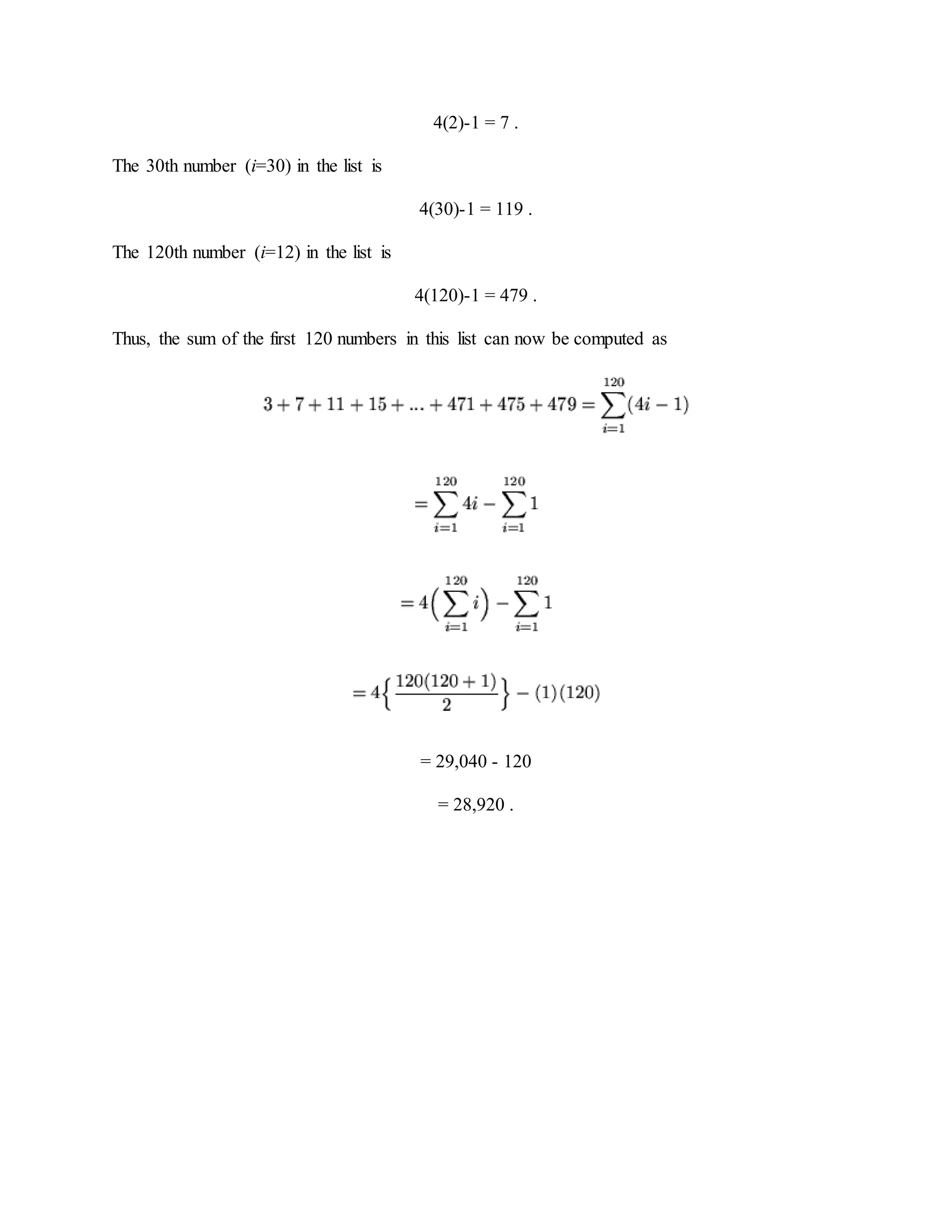 4(2)-1 = 7 .
The 30th number (i=30) in the list is
4(30)-1 = 119 .
The 120th number (i=12) in the list is
4(120)-1 = 479 .
Thus, the sum of the first 120 numbers in this list can now be computed as
= 29,040 - 120
= 28,920 .
 