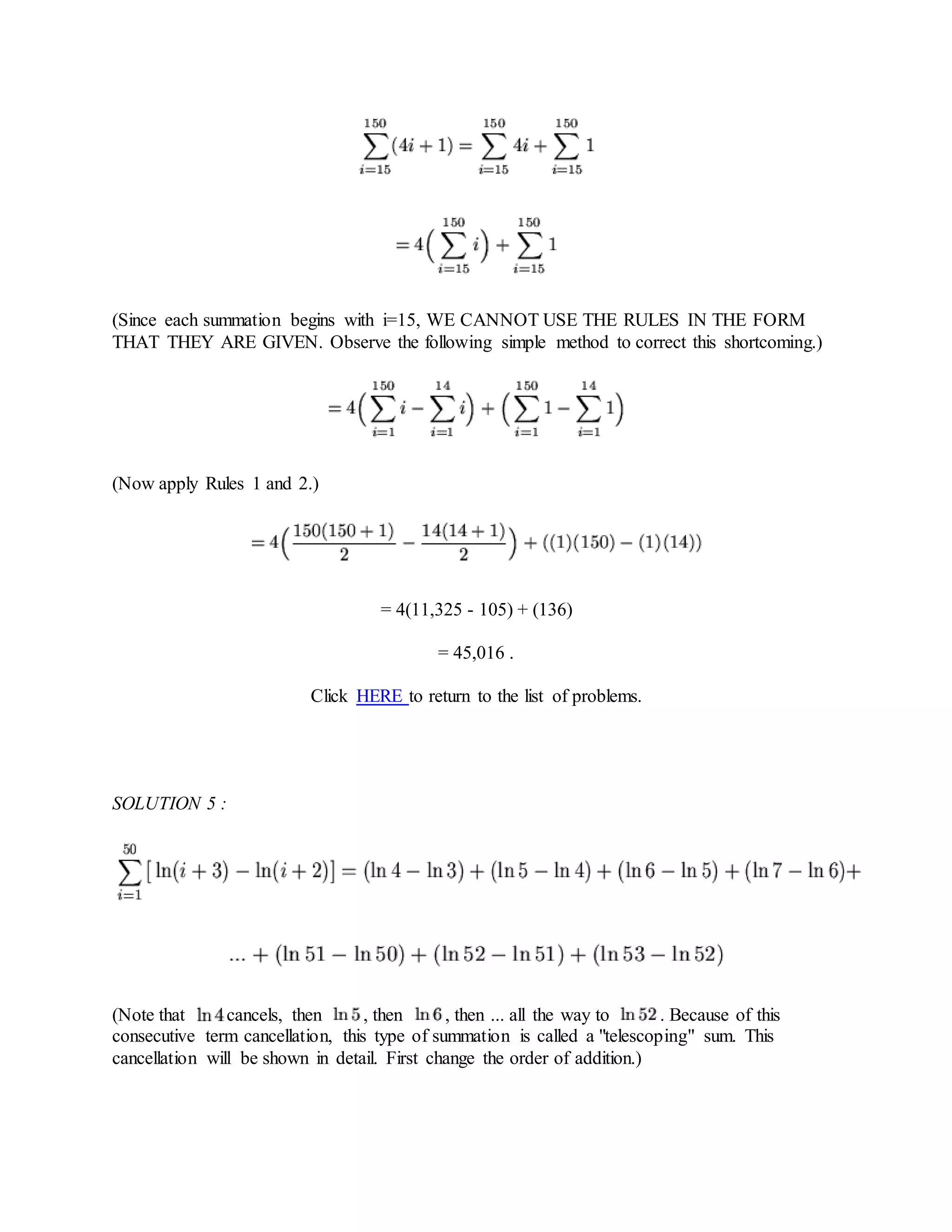 (Since each summation begins with i=15, WE CANNOT USE THE RULES IN THE FORM
THAT THEY ARE GIVEN. Observe the following simple method to correct this shortcoming.)
(Now apply Rules 1 and 2.)
= 4(11,325 - 105) + (136)
= 45,016 .
Click HERE to return to the list of problems.
SOLUTION 5 :
(Note that cancels, then , then , then ... all the way to . Because of this
consecutive term cancellation, this type of summation is called a "telescoping" sum. This
cancellation will be shown in detail. First change the order of addition.)
 