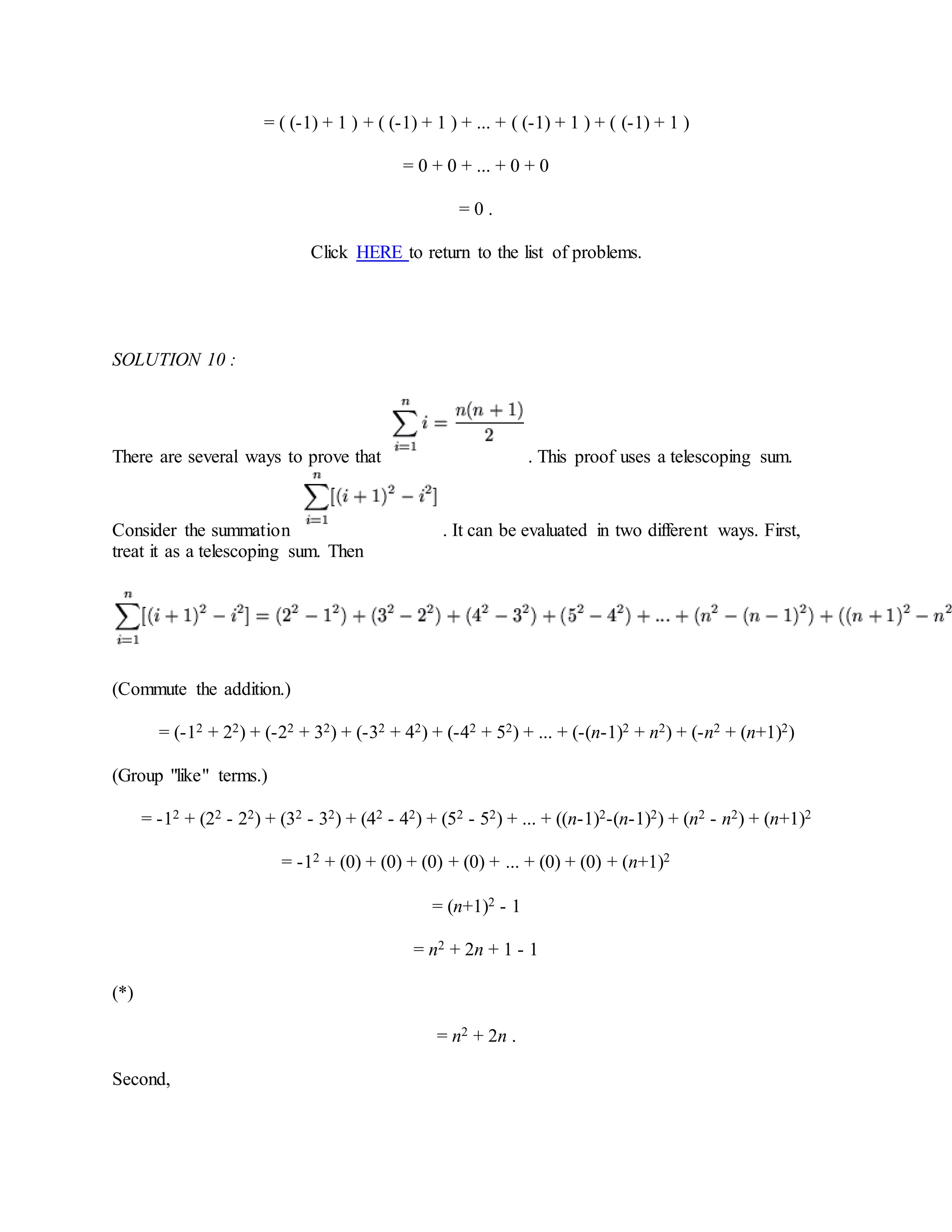 = ( (-1) + 1 ) + ( (-1) + 1 ) + ... + ( (-1) + 1 ) + ( (-1) + 1 )
= 0 + 0 + ... + 0 + 0
= 0 .
Click HERE to return to the list of problems.
SOLUTION 10 :
There are several ways to prove that . This proof uses a telescoping sum.
Consider the summation . It can be evaluated in two different ways. First,
treat it as a telescoping sum. Then
(Commute the addition.)
= (-12 + 22) + (-22 + 32) + (-32 + 42) + (-42 + 52) + ... + (-(n-1)2 + n2) + (-n2 + (n+1)2)
(Group "like" terms.)
= -12 + (22 - 22) + (32 - 32) + (42 - 42) + (52 - 52) + ... + ((n-1)2-(n-1)2) + (n2 - n2) + (n+1)2
= -12 + (0) + (0) + (0) + (0) + ... + (0) + (0) + (n+1)2
= (n+1)2 - 1
= n2 + 2n + 1 - 1
(*)
= n2 + 2n .
Second,
 