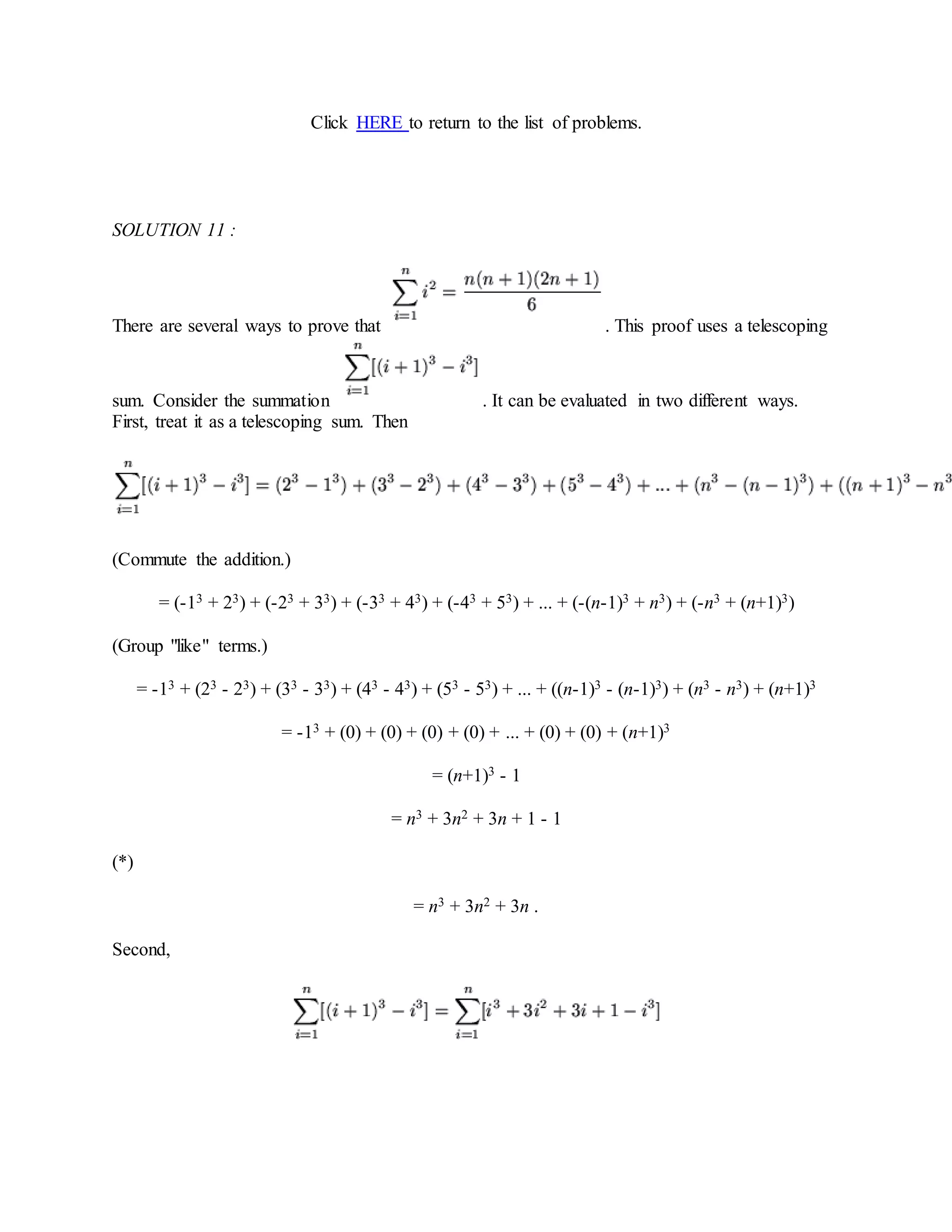 Click HERE to return to the list of problems.
SOLUTION 11 :
There are several ways to prove that . This proof uses a telescoping
sum. Consider the summation . It can be evaluated in two different ways.
First, treat it as a telescoping sum. Then
(Commute the addition.)
= (-13 + 23) + (-23 + 33) + (-33 + 43) + (-43 + 53) + ... + (-(n-1)3 + n3) + (-n3 + (n+1)3)
(Group "like" terms.)
= -13 + (23 - 23) + (33 - 33) + (43 - 43) + (53 - 53) + ... + ((n-1)3 - (n-1)3) + (n3 - n3) + (n+1)3
= -13 + (0) + (0) + (0) + (0) + ... + (0) + (0) + (n+1)3
= (n+1)3 - 1
= n3 + 3n2 + 3n + 1 - 1
(*)
= n3 + 3n2 + 3n .
Second,
 