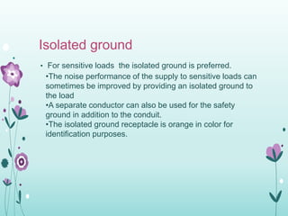 Isolated ground
• For sensitive loads the isolated ground is preferred.
•The noise performance of the supply to sensitive loads can
sometimes be improved by providing an isolated ground to
the load
•A separate conductor can also be used for the safety
ground in addition to the conduit.
•The isolated ground receptacle is orange in color for
identification purposes.
 