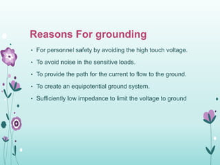 Reasons For grounding
• For personnel safety by avoiding the high touch voltage.
• To avoid noise in the sensitive loads.
• To provide the path for the current to flow to the ground.
• To create an equipotential ground system.
• Sufficiently low impedance to limit the voltage to ground
 