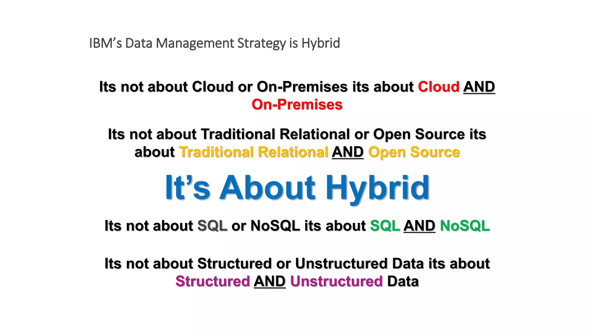 Its not about Cloud or On-Premises its about Cloud AND
On-Premises
It’s About Hybrid
IBM’s Data Management Strategy is Hybrid
Its not about Traditional Relational or Open Source its
about Traditional Relational AND Open Source
Its not about SQL or NoSQL its about SQL AND NoSQL
Its not about Structured or Unstructured Data its about
Structured AND Unstructured Data
 