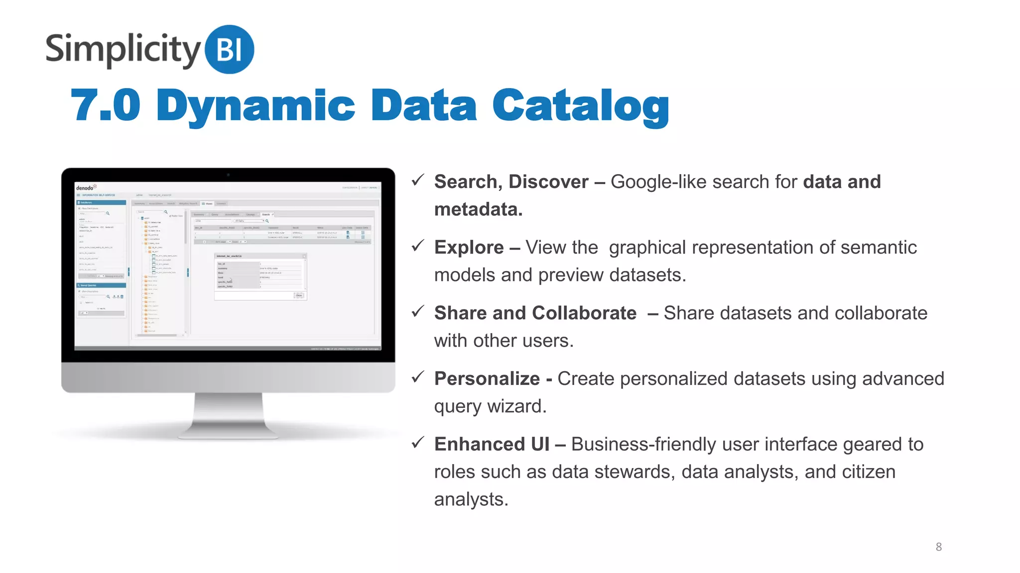 7.0 Dynamic Data Catalog
8
✓ Search, Discover – Google-like search for data and
metadata.
✓ Explore – View the graphical representation of semantic
models and preview datasets.
✓ Share and Collaborate – Share datasets and collaborate
with other users.
✓ Personalize - Create personalized datasets using advanced
query wizard.
✓ Enhanced UI – Business-friendly user interface geared to
roles such as data stewards, data analysts, and citizen
analysts.
 