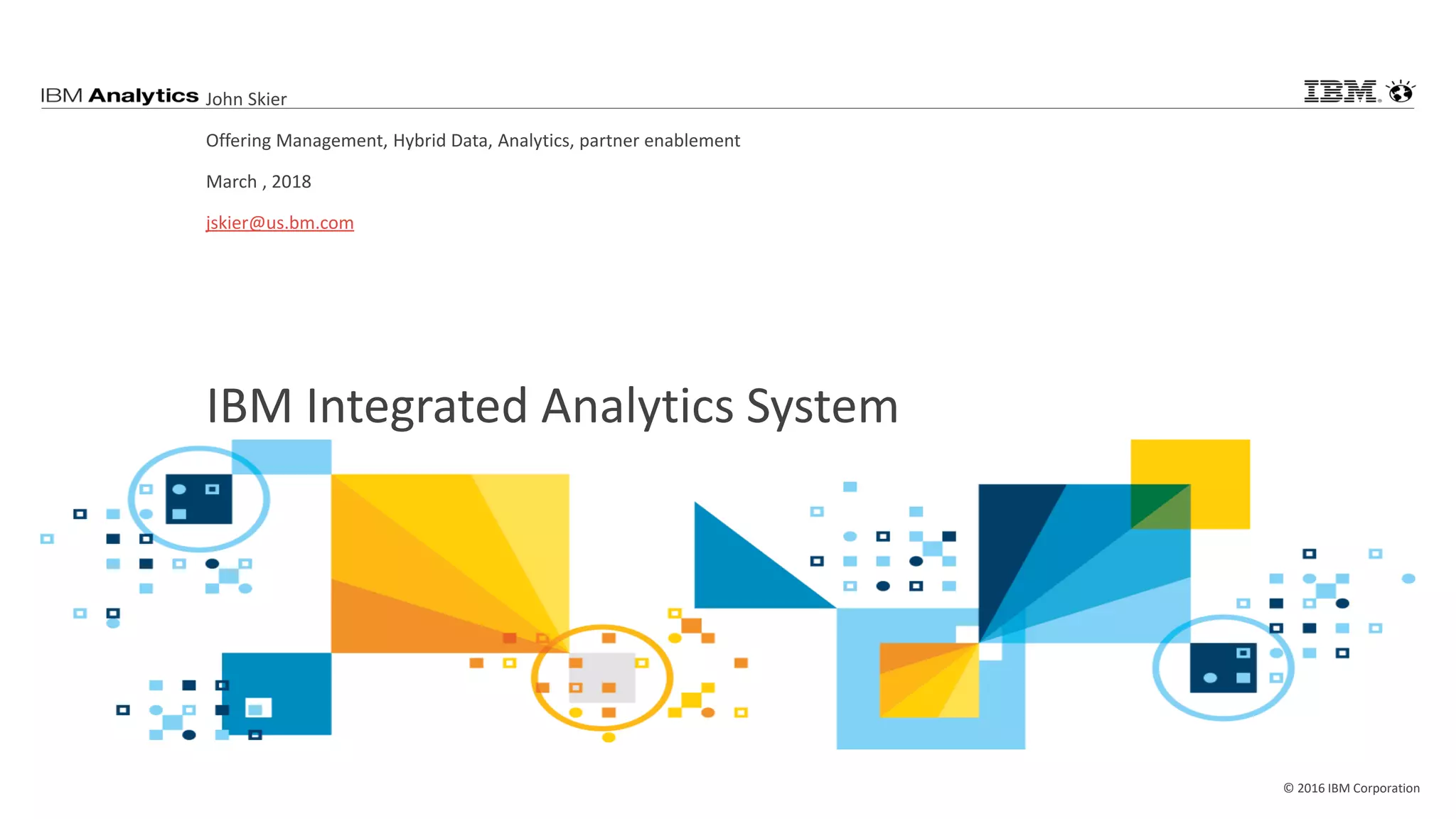 © 2016 IBM Corporation
IBM Integrated Analytics System
John Skier
Offering Management, Hybrid Data, Analytics, partner enablement
March , 2018
jskier@us.bm.com
 
