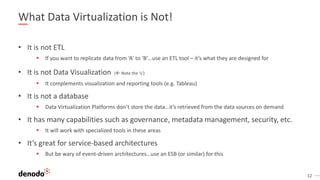 12
What Data Virtualization is Not!
• It is not ETL
▪ If you want to replicate data from ‘A’ to ‘B’…use an ETL tool – it’s what they are designed for
• It is not Data Visualization ( Note the ‘s’)
▪ It complements visualization and reporting tools (e.g. Tableau)
• It is not a database
▪ Data Virtualization Platforms don’t store the data…it’s retrieved from the data sources on demand
• It has many capabilities such as governance, metadata management, security, etc.
▪ It will work with specialized tools in these areas
• It’s great for service-based architectures
▪ But be wary of event-driven architectures…use an ESB (or similar) for this
 