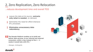 16
2. Zero Replication, Zero Relocation
…reduces development time and overall TCO
The Denodo Platform enables us to build and
deliver data services, to our internal and external
consumers, within a day instead of the 1 – 2
weeks it would take with ETL.”
– Manager, DrillingInfo
Leaves the data at its source; extracts
only what is needed, on demand.
Diminishes the need for effort-intensive
ETL processes.
Eliminates unnecessary data
redundancy.
 