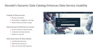 Catalog of Data Services
▪ Browse and Search
▪ Descriptions, Categories, and Tags
▪ Relationships and Data Lineage
Data Discovery & Self Service Access
▪ Search Content of Data Services
▪ Customize and Save Queries
▪ Export to Local File
Data Governance & Data Quality
▪ Certified Data Services
▪ Web-based and Secure
▪ Does not require SQL expertise
Denodo’s Dynamic Data Catalog Enhances Data Service Usability
 