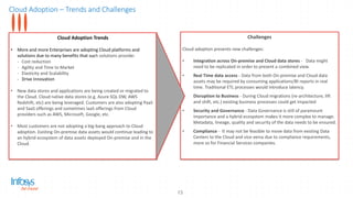 Cloud Adoption – Trends and Challenges
13
Cloud Adoption Trends
• More and more Enterprises are adopting Cloud platforms and
solutions due to many benefits that such solutions provide:
- Cost reduction
- Agility and Time to Market
- Elasticity and Scalability
- Drive Innovation
• New data stores and applications are being created or migrated to
the Cloud. Cloud native data stores (e.g. Azure SQL DW, AWS
Redshift, etc) are being leveraged. Customers are also adopting PaaS
and SaaS offerings and sometimes IaaS offerings from Cloud
providers such as AWS, Microsoft, Google, etc.
• Most customers are not adopting a big-bang approach to Cloud
adoption. Existing On-premise data assets would continue leading to
an hybrid ecosystem of data assets deployed On-premise and in the
Cloud.
Challenges
Cloud adoption presents new challenges:
• Integration across On-premise and Cloud data stores - Data might
need to be replicated in order to present a combined view.
• Real Time data access - Data from both On-premise and Cloud data
assets may be required by consuming applications/BI reports in real
time. Traditional ETL processes would introduce latency.
• Disruption to Business - During Cloud migrations (re-architecture, lift
and shift, etc.) existing business processes could get impacted
• Security and Governance - Data Governance is still of paramount
importance and a hybrid ecosystem makes it more complex to manage.
Metadata, lineage, quality and security of the data needs to be ensured.
• Compliance - It may not be feasible to move data from existing Data
Centers to the Cloud and vice-versa due to compliance requirements,
more so for Financial Services companies.
 