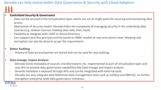 Denodo can help realize better Data Governance & Security with Cloud Adoption
15
• Centralized Security & Governance
- Data can be secured in the Virtualization layer, which can act as single point for securing and monitoring data
access.
- Abstraction of Security model. Denodo hides the complexity of managing security in the underlying data
sources (e.g. relation sources, Hadoop data lake, Files, SaaS)
- Flexibility to integrate with LDAP or Active Directory.
- Can support very fine grained controls based on RBAC models at row and column level. Masking and
encryption can also be done to as per the requirement.
• Better Auditing
- History of Data access/queries are stored and can be used for any auditing.
• Data Lineage, Impact Analysis
- Denodo stores metadata of sources ,transformations etc. implemented as part of virtualization layer and
uses this to provide data governance capabilities like Data lineage and Impact analysis.
- Denodo metadata is exposed through APIs and can be integrated with external tools.
- Denodo can also integrate with Reference Data management tools such as Collibra and IBM IGC, to further
strengthen enterprise wide data governance initiatives.
 
