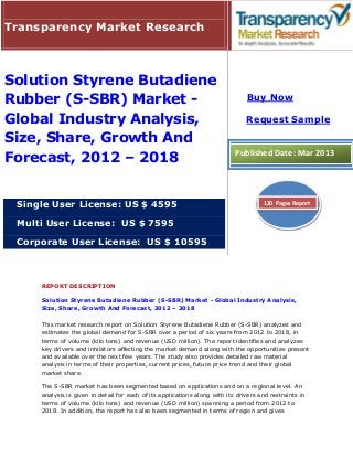 Transparency Market Research



Solution Styrene Butadiene
Rubber (S-SBR) Market -                                                         Buy Now

Global Industry Analysis,                                                       Request Sample

Size, Share, Growth And
Forecast, 2012 – 2018                                                       Published Date: Mar 2013




 Single User License: US $ 4595                                                       120 Pages Report


 Multi User License: US $ 7595

 Corporate User License: US $ 10595



     REPORT DESCRIPTION

     Solution Styrene Butadiene Rubber (S-SBR) Market - Global Industry Analysis,
     Size, Share, Growth And Forecast, 2012 – 2018

     This market research report on Solution Styrene Butadiene Rubber (S-SBR) analyzes and
     estimates the global demand for S-SBR over a period of six years from 2012 to 2018, in
     terms of volume (kilo tons) and revenue (USD million). The report identifies and analyzes
     key drivers and inhibitors affecting the market demand along with the opportunities present
     and available over the next few years. The study also provides detailed raw material
     analysis in terms of their properties, current prices, future price trend and their global
     market share.

     The S-SBR market has been segmented based on applications and on a regional level. An
     analysis is given in detail for each of its applications along with its drivers and restraints in
     terms of volume (kilo tons) and revenue (USD million) spanning a period from 2012 to
     2018. In addition, the report has also been segmented in terms of region and gives
 