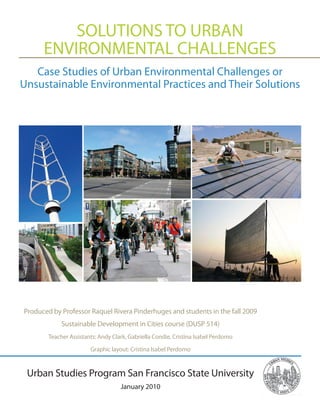 SOLUTIONS TO URBAN
      ENVIRONMENTAL CHALLENGES
   Case Studies of Urban Environmental Challenges or
Unsustainable Environmental Practices and Their Solutions




Produced by Professor Raquel Rivera Pinderhuges and students in the fall 2009
             Sustainable Development in Cities course (DUSP 514)
        Teacher Assistants: Andy Clark, Gabriella Condie, Cristina Isabel Perdomo

                        Graphic layout: Cristina Isabel Perdomo



 Urban Studies Program San Francisco State University
                                    January 2010
 