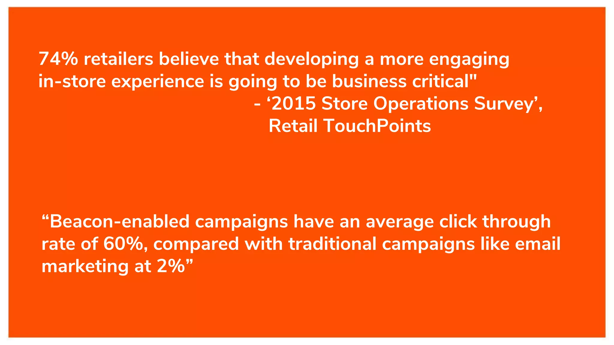 “Beacon-enabled campaigns have an average click through
rate of 60%, compared with traditional campaigns like email
marketing at 2%”
74% retailers believe that developing a more engaging
in-store experience is going to be business critical"
- ‘2015 Store Operations Survey’,
Retail TouchPoints
 