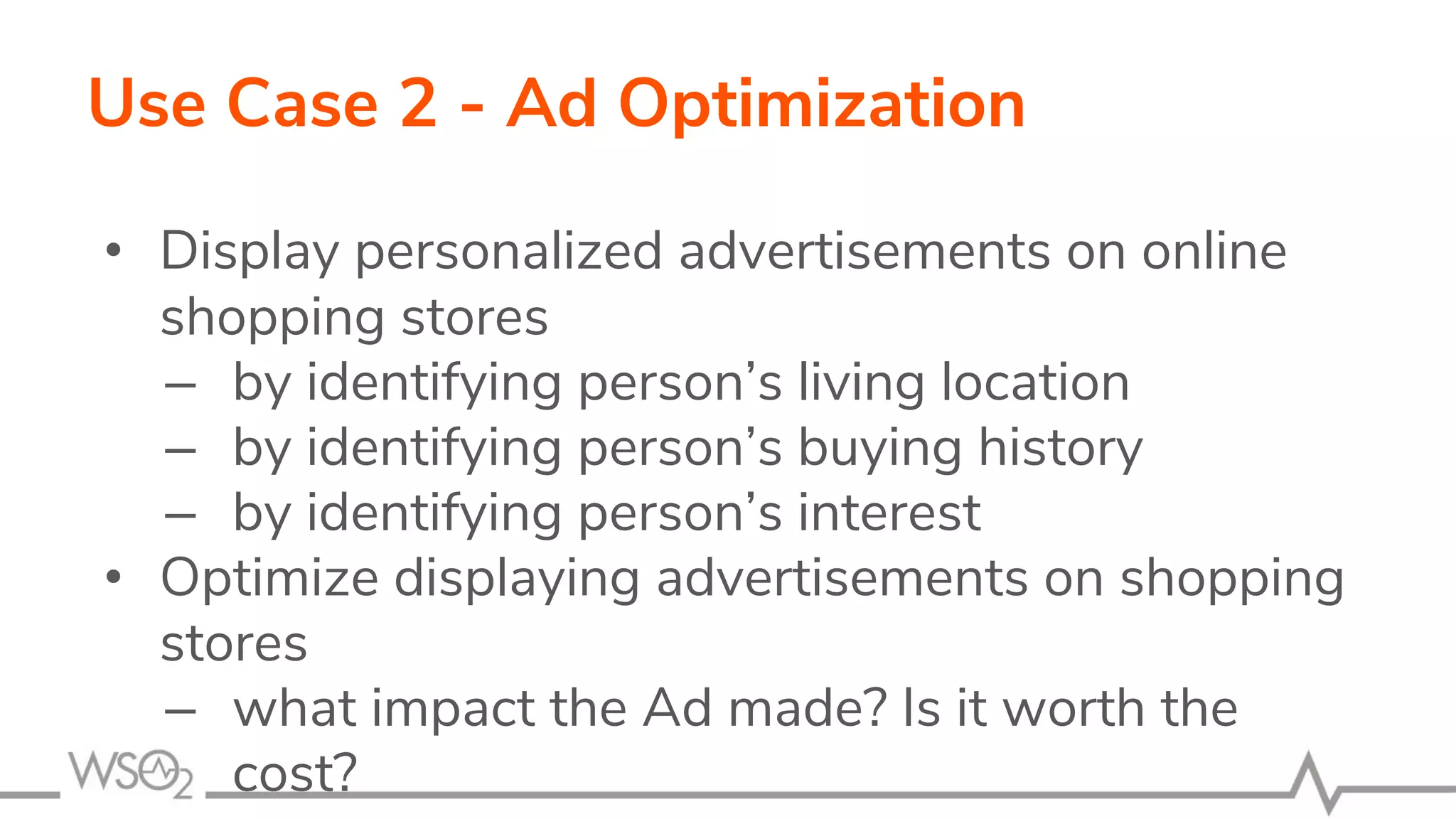 Use Case 2 - Ad Optimization
• Display personalized advertisements on online
shopping stores
– by identifying person’s living location
– by identifying person’s buying history
– by identifying person’s interest
• Optimize displaying advertisements on shopping
stores
– what impact the Ad made? Is it worth the
cost?
 