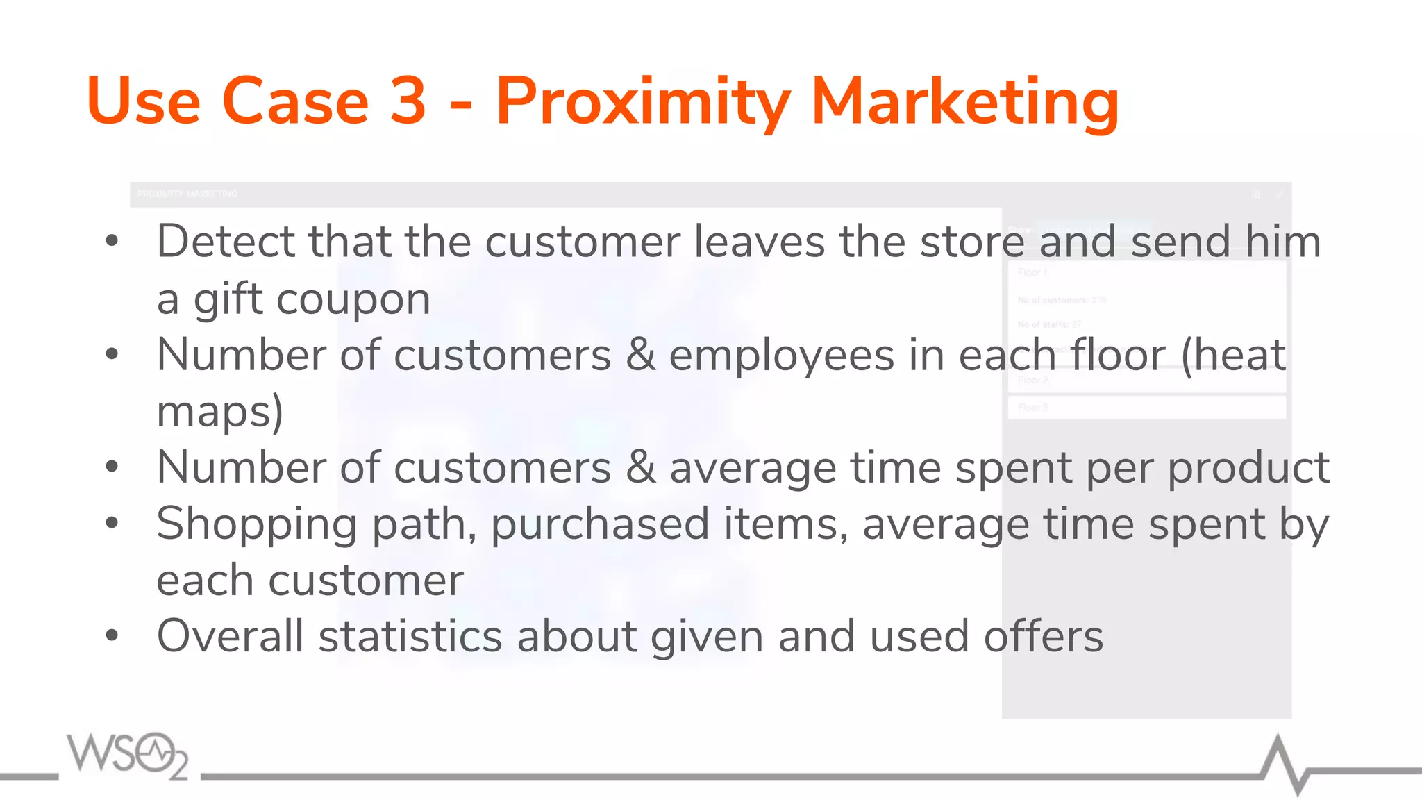 • Detect that the customer leaves the store and send him
a gift coupon
• Number of customers & employees in each floor (heat
maps)
• Number of customers & average time spent per product
• Shopping path, purchased items, average time spent by
each customer
• Overall statistics about given and used offers
Use Case 3 - Proximity Marketing
 