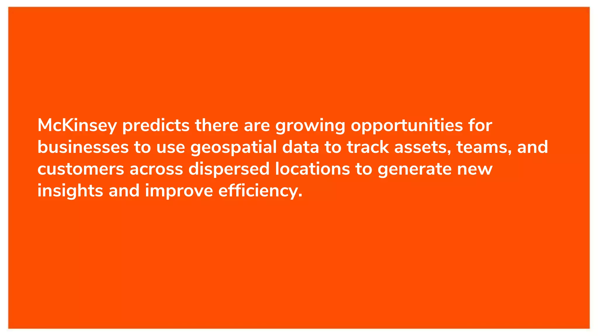 McKinsey predicts there are growing opportunities for
businesses to use geospatial data to track assets, teams, and
customers across dispersed locations to generate new
insights and improve efficiency.
 