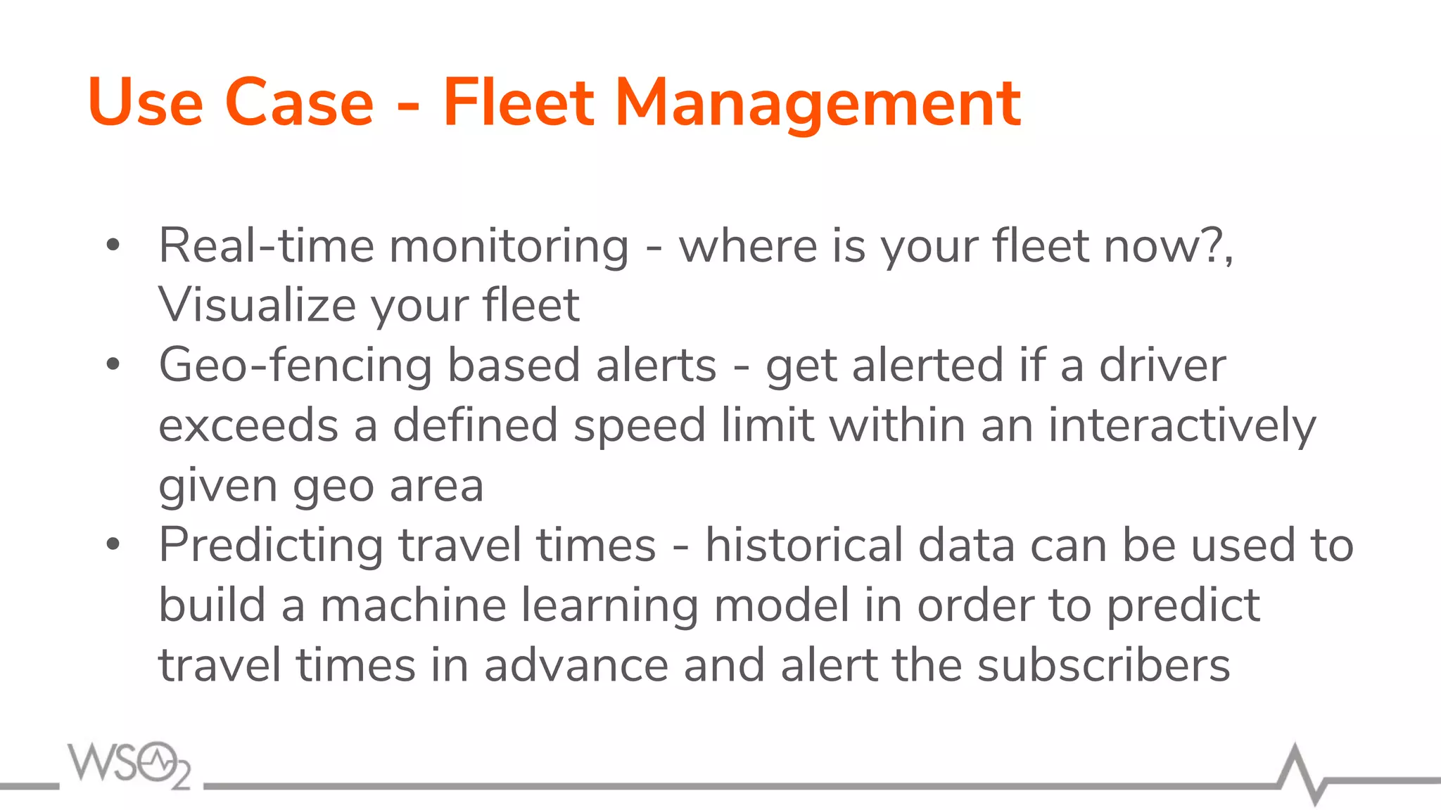 Use Case - Fleet Management
• Real-time monitoring - where is your fleet now?,
Visualize your fleet
• Geo-fencing based alerts - get alerted if a driver
exceeds a defined speed limit within an interactively
given geo area
• Predicting travel times - historical data can be used to
build a machine learning model in order to predict
travel times in advance and alert the subscribers
 