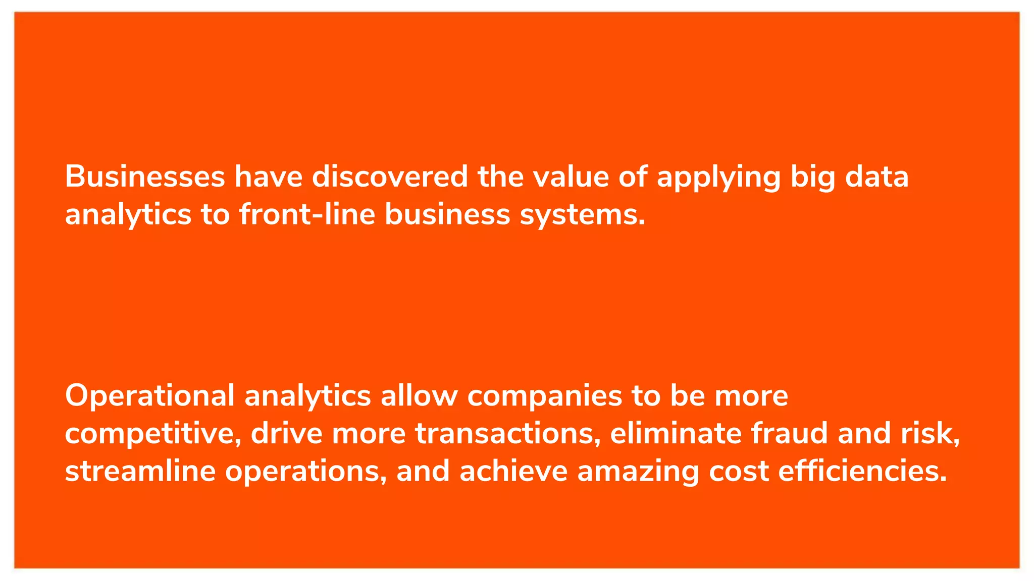 Businesses have discovered the value of applying big data
analytics to front-line business systems.
Operational analytics allow companies to be more
competitive, drive more transactions, eliminate fraud and risk,
streamline operations, and achieve amazing cost efficiencies.
 