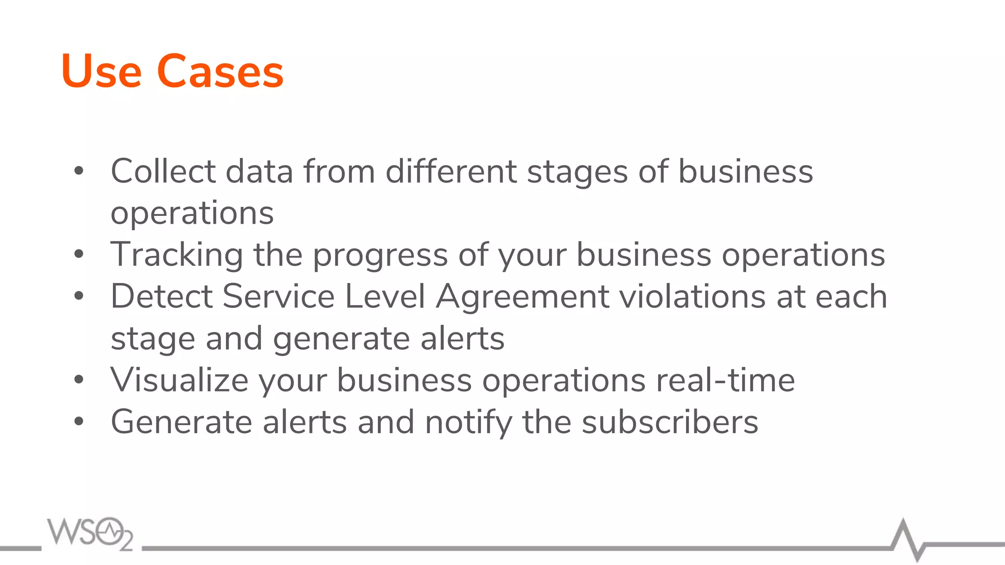 Use Cases
• Collect data from different stages of business
operations
• Tracking the progress of your business operations
• Detect Service Level Agreement violations at each
stage and generate alerts
• Visualize your business operations real-time
• Generate alerts and notify the subscribers
 