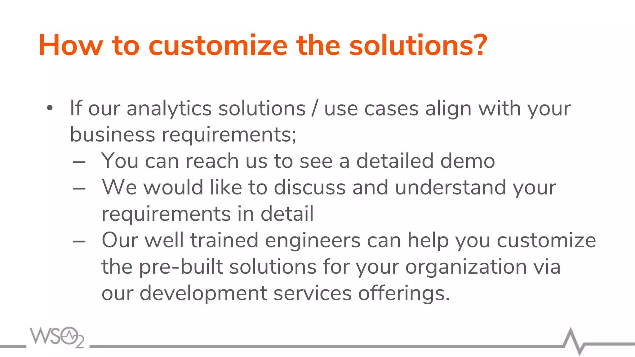 How to customize the solutions?
• If our analytics solutions / use cases align with your
business requirements;
– You can reach us to see a detailed demo
– We would like to discuss and understand your
requirements in detail
– Our well trained engineers can help you customize
the pre-built solutions for your organization via
our development services offerings.
 