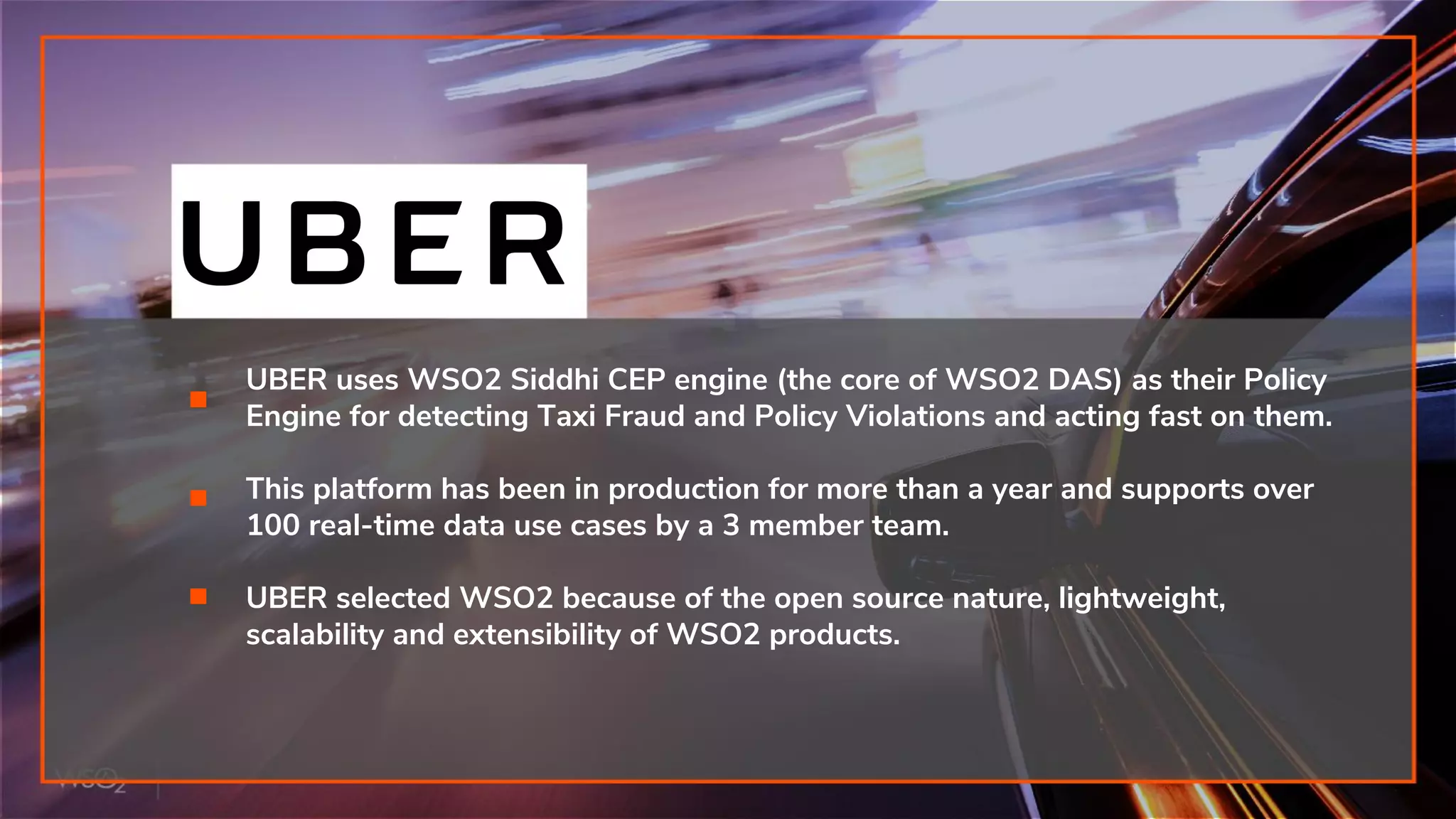 UBER uses WSO2 Siddhi CEP engine (the core of WSO2 DAS) as their Policy
Engine for detecting Taxi Fraud and Policy Violations and acting fast on them.
This platform has been in production for more than a year and supports over
100 real-time data use cases by a 3 member team.
UBER selected WSO2 because of the open source nature, lightweight,
scalability and extensibility of WSO2 products.
 