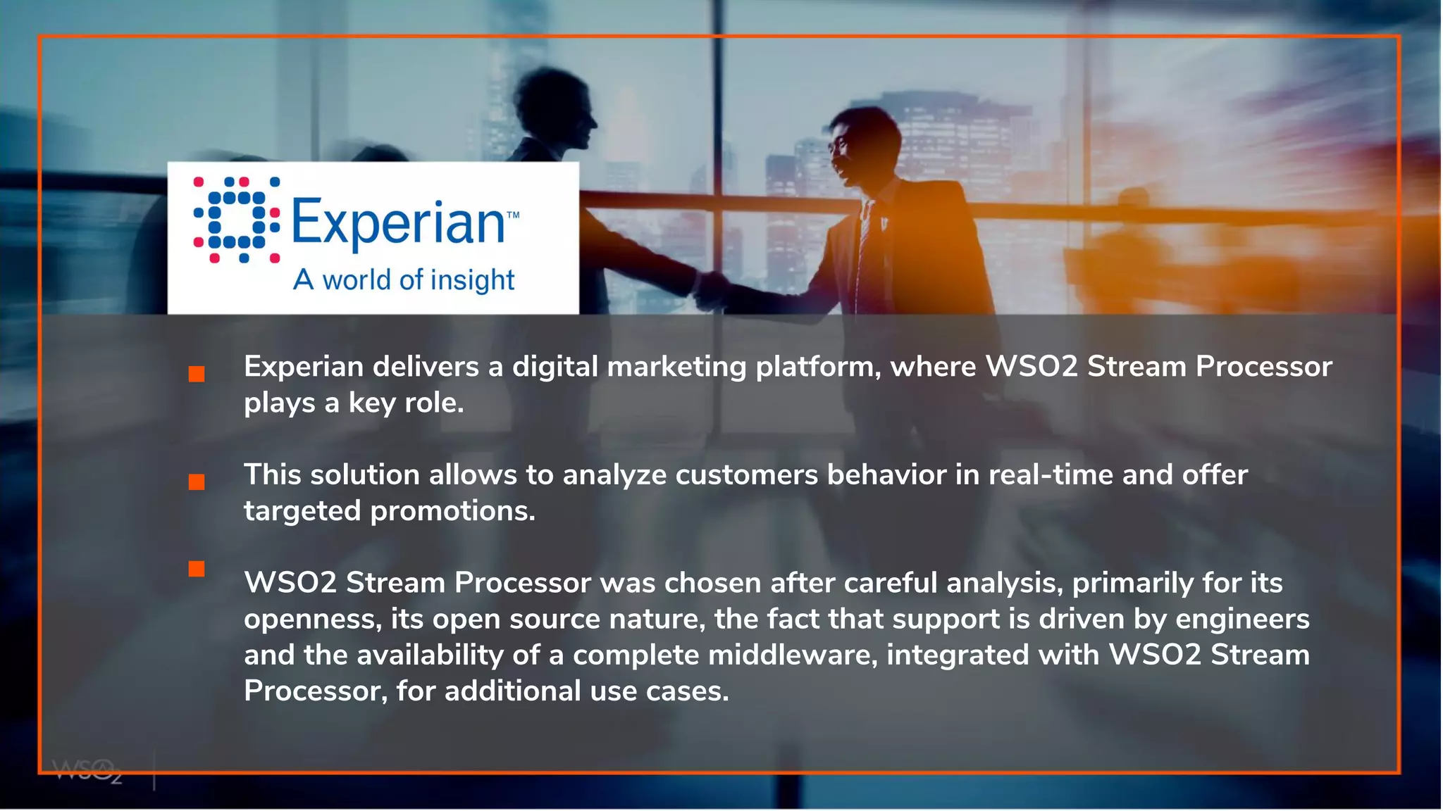 Experian delivers a digital marketing platform, where WSO2 Stream Processor
plays a key role.
This solution allows to analyze customers behavior in real-time and offer
targeted promotions.
WSO2 Stream Processor was chosen after careful analysis, primarily for its
openness, its open source nature, the fact that support is driven by engineers
and the availability of a complete middleware, integrated with WSO2 Stream
Processor, for additional use cases.
 