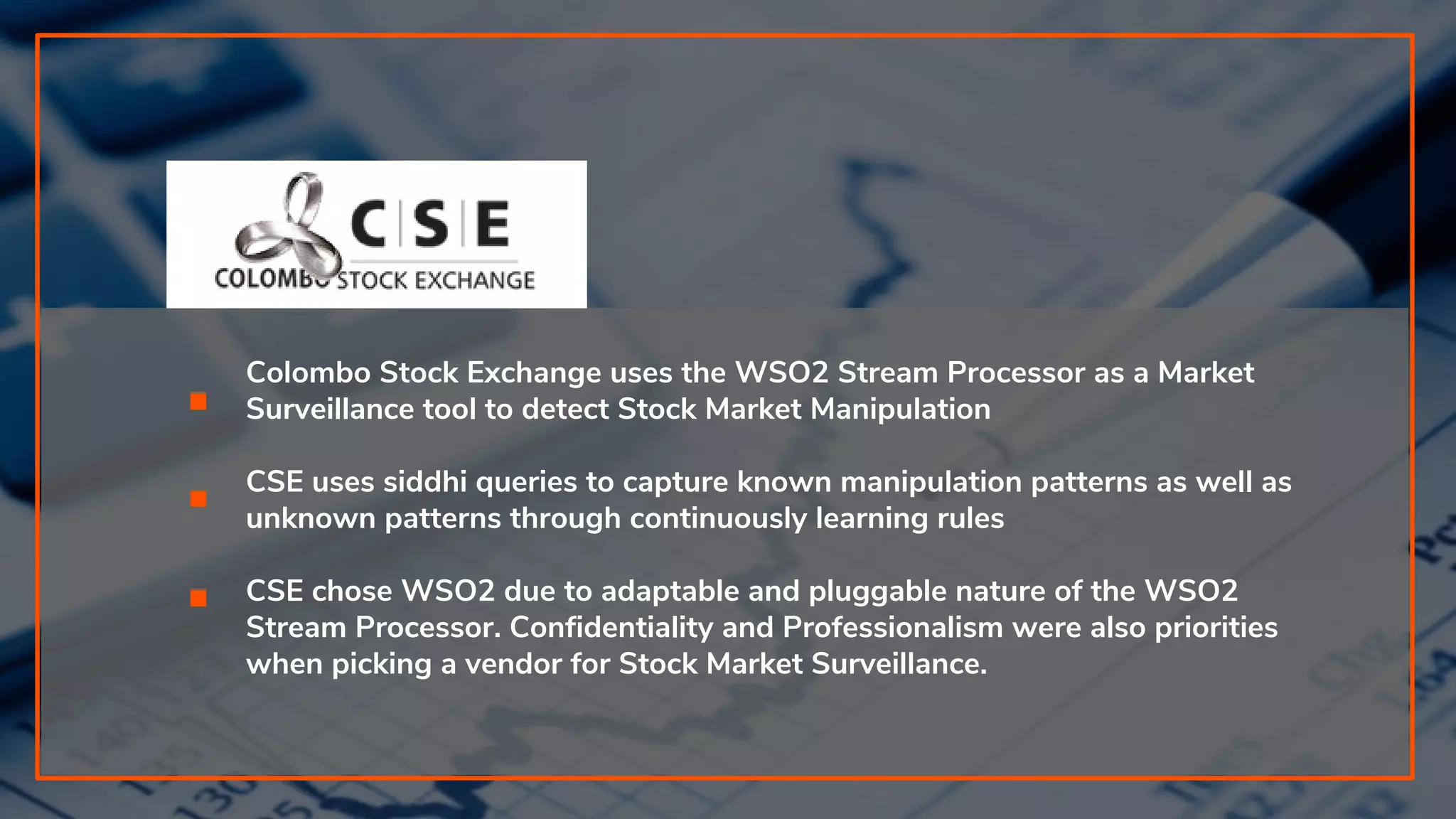 Colombo Stock Exchange uses the WSO2 Stream Processor as a Market
Surveillance tool to detect Stock Market Manipulation
CSE uses siddhi queries to capture known manipulation patterns as well as
unknown patterns through continuously learning rules
CSE chose WSO2 due to adaptable and pluggable nature of the WSO2
Stream Processor. Confidentiality and Professionalism were also priorities
when picking a vendor for Stock Market Surveillance.
 