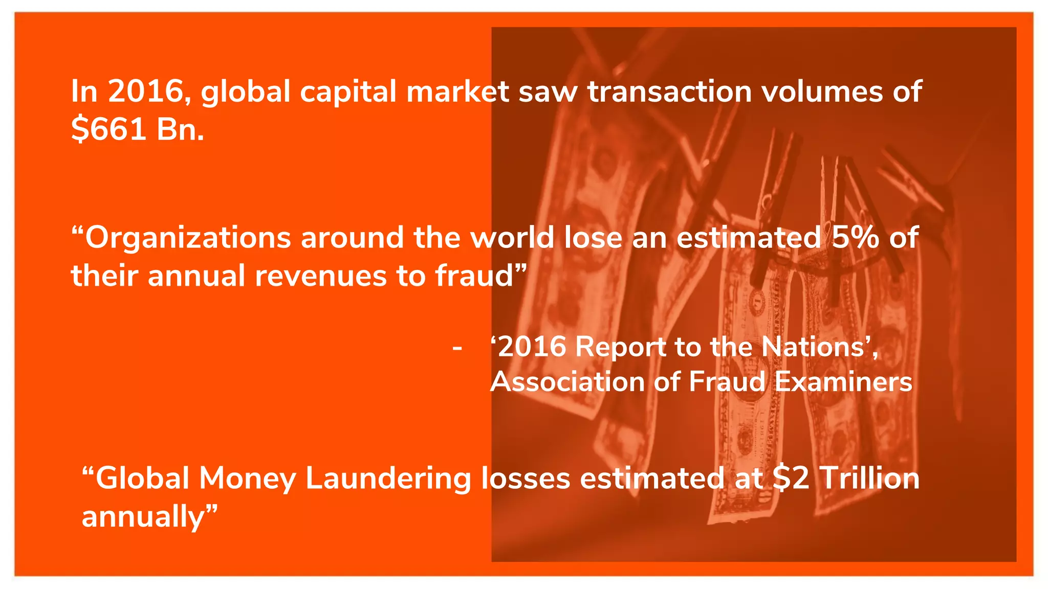 “Organizations around the world lose an estimated 5% of
their annual revenues to fraud”
- ‘2016 Report to the Nations’,
Association of Fraud Examiners
“Global Money Laundering losses estimated at $2 Trillion
annually”
In 2016, global capital market saw transaction volumes of
$661 Bn.
 