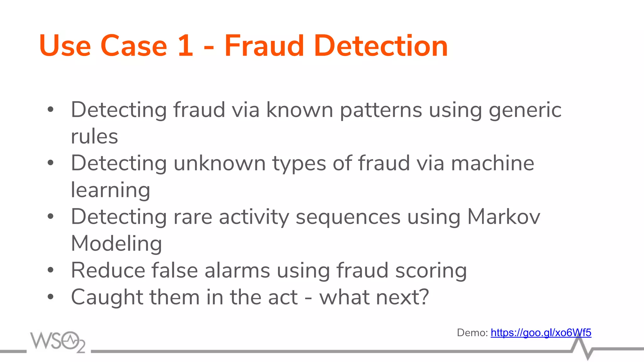 Use Case 1 - Fraud Detection
• Detecting fraud via known patterns using generic
rules
• Detecting unknown types of fraud via machine
learning
• Detecting rare activity sequences using Markov
Modeling
• Reduce false alarms using fraud scoring
• Caught them in the act - what next?
Demo: https://goo.gl/xo6Wf5
 