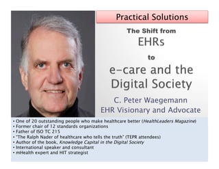 Practical Solutions




                                          C. Peter Waegemann
                                       EHR Visionary and Advocate
•  One of 20 outstanding people who make healthcare better (HealthLeaders Magazine)
•  Former chair of 12 standards organizations
•  Father of ISO TC 215
•  “The Ralph Nader of healthcare who tells the truth” (TEPR attendees)
•  Author of the book, Knowledge Capital in the Digital Society
•  International speaker and consultant
•  mHealth expert and HIT strategist
 