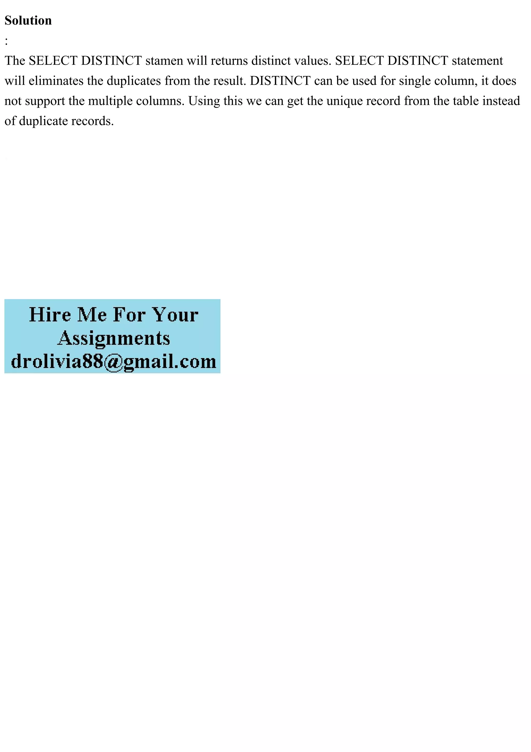 Solution
:
The SELECT DISTINCT stamen will returns distinct values. SELECT DISTINCT statement
will eliminates the duplicates from the result. DISTINCT can be used for single column, it does
not support the multiple columns. Using this we can get the unique record from the table instead
of duplicate records.