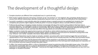 The development of a thoughtful design
• Complex situations are different from complicated ones in a particular way.
• Both involve multiple elements interacting, and both can be “net positive” or “net negative”. But complexity ideally features a
success from difficult relationships, whereas complication features a lack of success due to the difficulty of the relationships.
• Successful complexity is most valuable when the complexity allows a needed outcome not available from simplicity. But
complexity also presents higher degrees of difficulty when it must be changed to allow or provide different outcomes.
• Professionals working on changing complex situations increasingly talk about the need to solve problems that have low or
uncertain definition. The challenge is similar to confronting a highly out-of-focus image where the picture at hand needs far higher
resolution before we can tell what it intends to communicate. Part of the challenge is also to determine what the framing of the
image actually includes or omits, and how that affects the way details are connected and organized within.
• Higher resolution creates the opportunity to examine and decide on what evident meaning can and should be addressed.
Techniques for increasing the resolution include analysis, pattern recognition, and trial-and-error distillation among others that
may “enhance” and “clarify” available information about details and relationships.
• The techniques themselves may be simple or complex, and their use comes with a risk of creating images that are not factual
representations of the underlying situation being resolved. They need not be mutually exclusive, and they may themselves evolve.
• This risk points out, however, that the desired initial impact of the resolution is not about the output being “truth” but instead
about being actionable; and the essential goal is not about the completeness of the technique but instead about the maturation of
the incremental outcomes towards having a desirable impact.
• In effect, the overall resolution effort is a form of development aimed at producing utility of desirable known value. If the effort
also becomes sustainable, then it is a way for development to continue adding to a progression of benefits over time. It is also
important to acknowledge that the “developer” may also be the target beneficiary, as well as that competency can vary from one
developer or situation to another.
 
