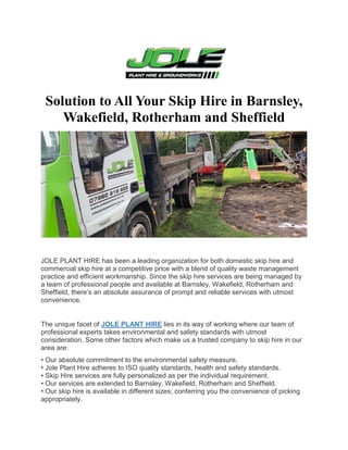 Solution to All Your Skip Hire in Barnsley,
Wakefield, Rotherham and Sheffield
JOLE PLANT HIRE has been a leading organization for both domestic skip hire and
commercial skip hire at a competitive price with a blend of quality waste management
practice and efficient workmanship. Since the skip hire services are being managed by
a team of professional people and available at Barnsley, Wakefield, Rotherham and
Sheffield, there’s an absolute assurance of prompt and reliable services with utmost
convenience.
The unique facet of JOLE PLANT HIRE lies in its way of working where our team of
professional experts takes environmental and safety standards with utmost
consideration. Some other factors which make us a trusted company to skip hire in our
area are:
• Our absolute commitment to the environmental safety measure.
• Jole Plant Hire adheres to ISO quality standards, health and safety standards.
• Skip Hire services are fully personalized as per the individual requirement.
• Our services are extended to Barnsley, Wakefield, Rotherham and Sheffield.
• Our skip hire is available in different sizes; conferring you the convenience of picking
appropriately.
 