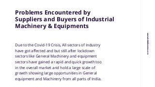 Problems Encountered by
Suppliers and Buyers of Industrial
Machinery & Equipments
Due to the Covid-19 Crisis, All sectors of Industry
have got affected and but still after lockdown
sectors like General Machinery and equipment
sectors have gained a rapid and quick growth too
in the overall market and hold a large scale of
growth showing large opportunities in General
equipment and Machinery from all parts of India.
www.indiabizzness.com
 